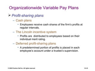 © 2005 Prentice Hall Inc. All rights reserved. 12–23
Organizationwide Variable Pay Plans
 Profit-sharing plans
– Cash plans
• Employees receive cash shares of the firm’s profits at
regular intervals.
– The Lincoln incentive system
• Profits are distributed to employees based on their
individual merit rating.
– Deferred profit-sharing plans
• A predetermined portion of profits is placed in each
employee’s account under a trustee’s supervision.
 
