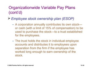 © 2005 Prentice Hall Inc. All rights reserved. 12–24
Organizationwide Variable Pay Plans
(cont’d)
 Employee stock ownership plan (ESOP)
– A corporation annually contributes its own stock—
or cash (with a limit of 15% of compensation) to be
used to purchase the stock—to a trust established
for the employees.
– The trust holds the stock in individual employee
accounts and distributes it to employees upon
separation from the firm if the employee has
worked long enough to earn ownership of the
stock.
 