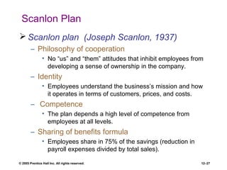 © 2005 Prentice Hall Inc. All rights reserved. 12–27
Scanlon Plan
 Scanlon plan (Joseph Scanlon, 1937)
– Philosophy of cooperation
• No “us” and “them” attitudes that inhibit employees from
developing a sense of ownership in the company.
– Identity
• Employees understand the business’s mission and how
it operates in terms of customers, prices, and costs.
– Competence
• The plan depends a high level of competence from
employees at all levels.
– Sharing of benefits formula
• Employees share in 75% of the savings (reduction in
payroll expenses divided by total sales).
 