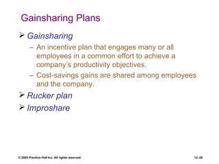 © 2005 Prentice Hall Inc. All rights reserved. 12–28
Gainsharing Plans
 Gainsharing
– An incentive plan that engages many or all
employees in a common effort to achieve a
company’s productivity objectives.
– Cost-savings gains are shared among employees
and the company.
 Rucker plan
 Improshare
 