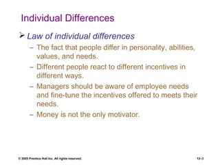 © 2005 Prentice Hall Inc. All rights reserved. 12–3
Individual Differences
 Law of individual differences
– The fact that people differ in personality, abilities,
values, and needs.
– Different people react to different incentives in
different ways.
– Managers should be aware of employee needs
and fine-tune the incentives offered to meets their
needs.
– Money is not the only motivator.
 