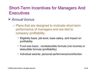 © 2005 Prentice Hall Inc. All rights reserved. 12–30
Short-Term Incentives for Managers And
Executives
 Annual bonus
– Plans that are designed to motivate short-term
performance of managers and are tied to
company profitability.
• Eligibility basis: job level, base salary, and impact on
profitability
• Fund size basis : nondeductible formula (net income) or
deductible formula (profitability)
• Individual awards: personal performance/contribution
 