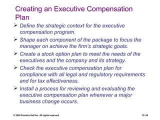 © 2005 Prentice Hall Inc. All rights reserved. 12–34
Creating an Executive Compensation
Plan
 Define the strategic context for the executive
compensation program.
 Shape each component of the package to focus the
manager on achieve the firm’s strategic goals.
 Create a stock option plan to meet the needs of the
executives and the company and its strategy.
 Check the executive compensation plan for
compliance with all legal and regulatory requirements
and for tax effectiveness.
 Install a process for reviewing and evaluating the
executive compensation plan whenever a major
business change occurs.
 