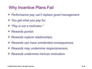 © 2005 Prentice Hall Inc. All rights reserved. 12–35
Why Incentive Plans Fail
 Performance pay can’t replace good management.
 You get what you pay for.
 “Pay is not a motivator.”
 Rewards punish.
 Rewards rupture relationships.
 Rewards can have unintended consequences.
 Rewards may undermine responsiveness.
 Rewards undermine intrinsic motivation.
 