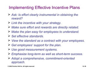 © 2005 Prentice Hall Inc. All rights reserved. 12–36
Implementing Effective Incentive Plans
 Ask: Is effort clearly instrumental in obtaining the
reward?
 Link the incentive with your strategy.
 Make sure effort and rewards are directly related.
 Make the plan easy for employees to understand.
 Set effective standards.
 View the standard as a contract with your employees.
 Get employees’ support for the plan.
 Use good measurement systems.
 Emphasize long-term as well as short-term success.
 Adopt a comprehensive, commitment-oriented
approach.
 