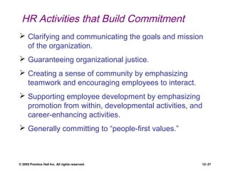 © 2005 Prentice Hall Inc. All rights reserved. 12–37
HR Activities that Build Commitment
 Clarifying and communicating the goals and mission
of the organization.
 Guaranteeing organizational justice.
 Creating a sense of community by emphasizing
teamwork and encouraging employees to interact.
 Supporting employee development by emphasizing
promotion from within, developmental activities, and
career-enhancing activities.
 Generally committing to “people-first values.”
 