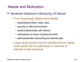 © 2005 Prentice Hall Inc. All rights reserved. 12–5
Needs and Motivation
 Abraham Maslow’s Hierarchy of Needs
– Five increasingly higher-level needs:
• physiological (food, water, sex)
• security (a safe environment)
• social (relationships with others)
• self-esteem (a sense of personal worth)
• self-actualization (becoming the desired self)
– Lower level needs must be satisfied before higher
level needs can be addressed or become of
interest to the individual.
 