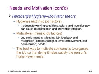 © 2005 Prentice Hall Inc. All rights reserved. 12–6
Needs and Motivation (cont’d)
 Herzberg’s Hygiene–Motivator theory
– Hygienes (extrinsic job factors)
• Inadequate working conditions, salary, and incentive pay
can cause dissatisfaction and prevent satisfaction.
– Motivators (intrinsic job factors)
• Job enrichment (challenging job, feedback and
recognition) addresses higher-level (achievement, self-
actualization) needs.
– The best way to motivate someone is to organize
the job so that doing it helps satisfy the person’s
higher-level needs.
 