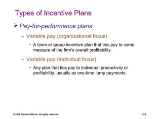 © 2005 Prentice Hall Inc. All rights reserved. 12–9
Types of Incentive Plans
 Pay-for-performance plans
– Variable pay (organizational focus)
• A team or group incentive plan that ties pay to some
measure of the firm’s overall profitability.
– Variable pay (individual focus)
• Any plan that ties pay to individual productivity or
profitability, usually as one-time lump payments.
 