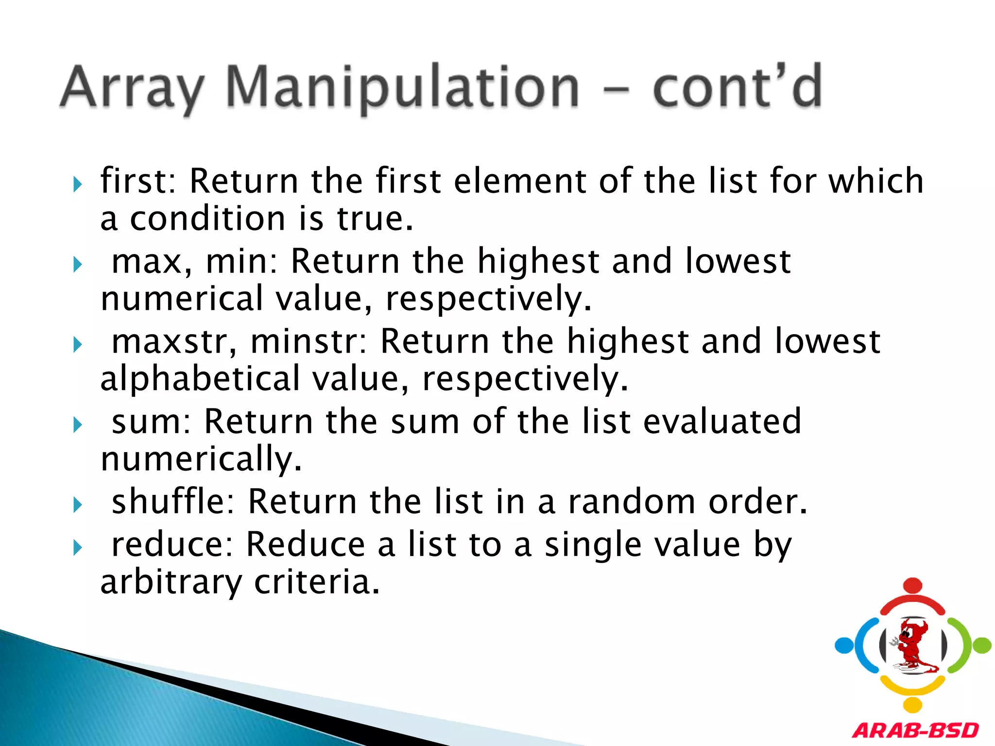 first: Return the first element of the list for which a condition is true.max, min: Return the highest and lowest numerical value, respectively.maxstr, minstr: Return the highest and lowest alphabetical value, respectively.sum: Return the sum of the list evaluated numerically.shuffle: Return the list in a random order.reduce: Reduce a list to a single value by arbitrary criteria.Array Manipulation - cont’d