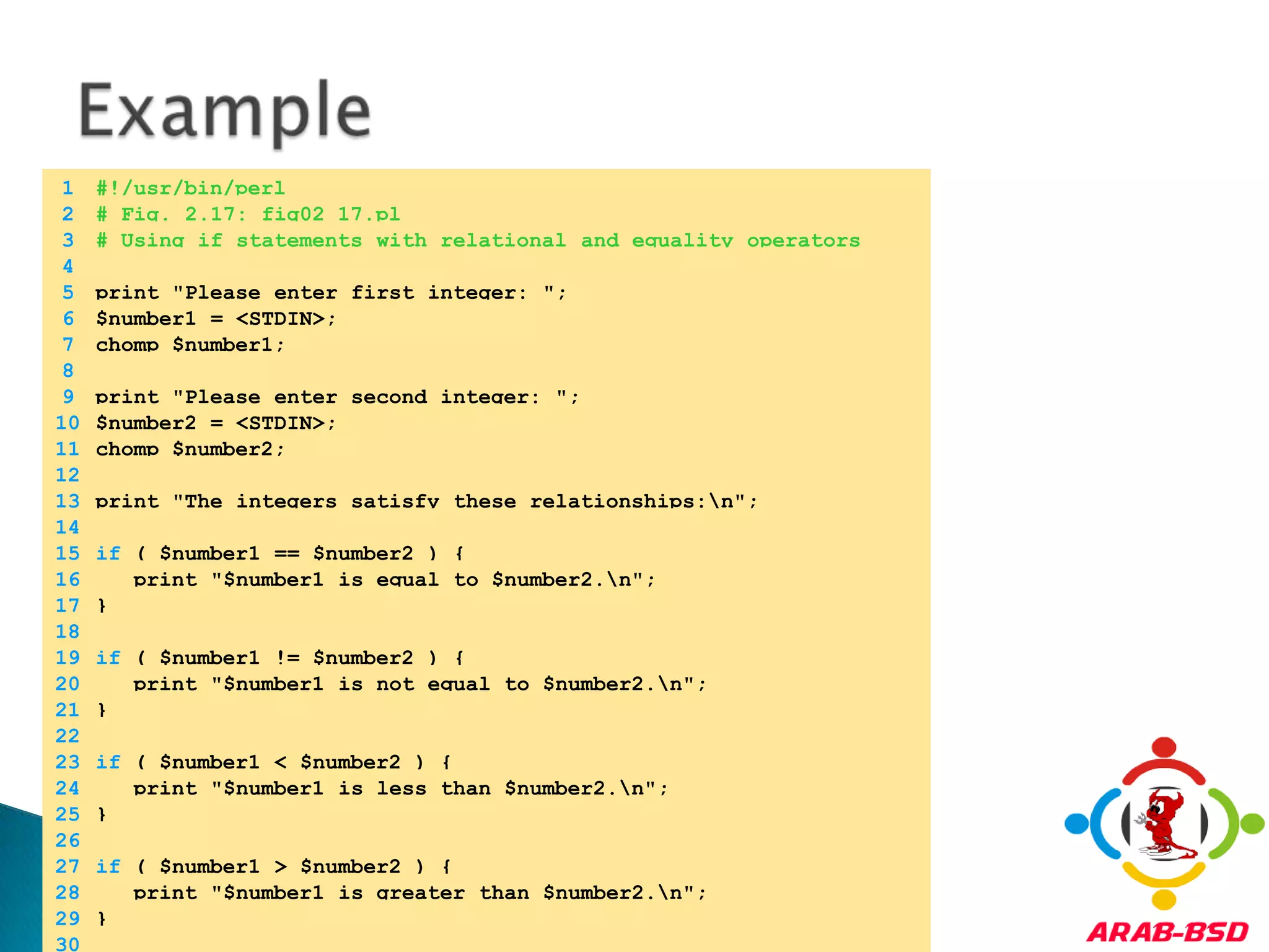 Example	1	#!/usr/bin/perl	2	# Fig. 2.17: fig02_17.pl	3	# Using if statements with relational and equality operators	4		5	print "Please enter first integer: ";	6	$number1 = <STDIN>;	7	chomp $number1;	8		9	print "Please enter second integer: ";	10	$number2 = <STDIN>;	11	chomp $number2;	12		13	print "The integers satisfy these relationships:\n";	14		15	if ( $number1 == $number2 ) {	16	   print "$number1 is equal to $number2.\n";	17	}	18		19	if ( $number1 != $number2 ) {	20	   print "$number1 is not equal to $number2.\n";	21	}	22		23	if ( $number1 < $number2 ) {	24	   print "$number1 is less than $number2.\n";	25	}	26		27	if ( $number1 > $number2 ) {	28	   print "$number1 is greater than $number2.\n";	29	}	30	