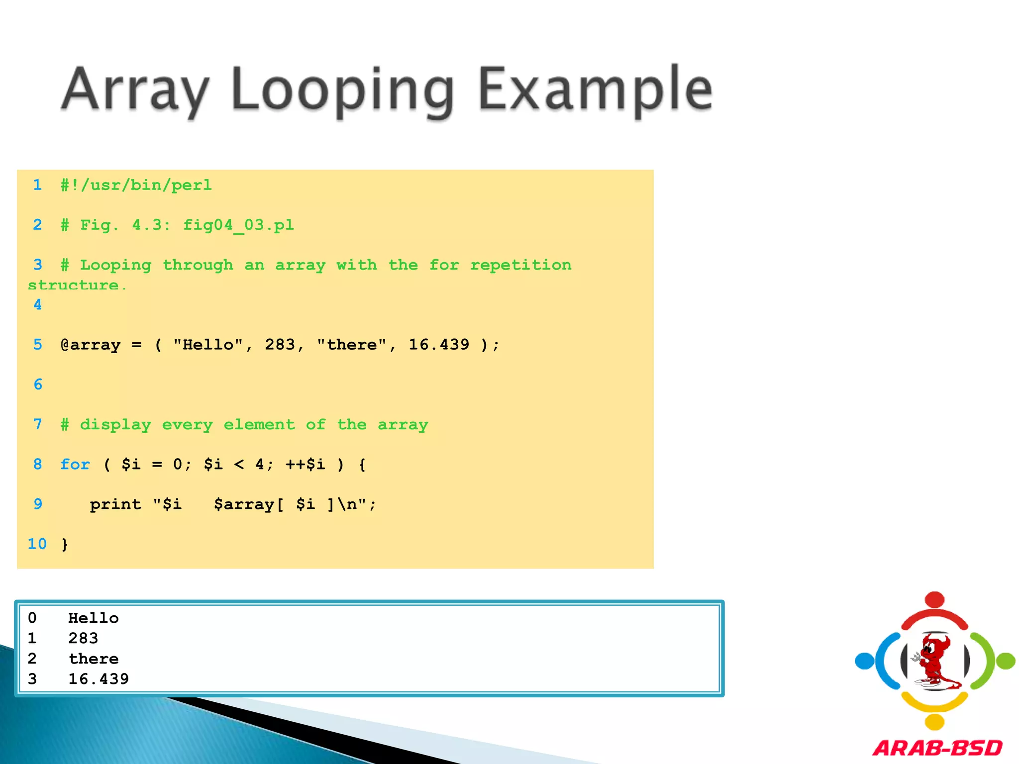 Array Looping Example	1	#!/usr/bin/perl	2	# Fig. 4.3: fig04_03.pl	3	# Looping through an array with the for repetition structure.	4		5	@array = ( "Hello", 283, "there", 16.439 );	6		7	# display every element of the array	8	for ( $i = 0; $i < 4; ++$i ) {	9	   print "$i   $array[ $i ]\n";	10	}0   Hello1   2832   there3   16.439