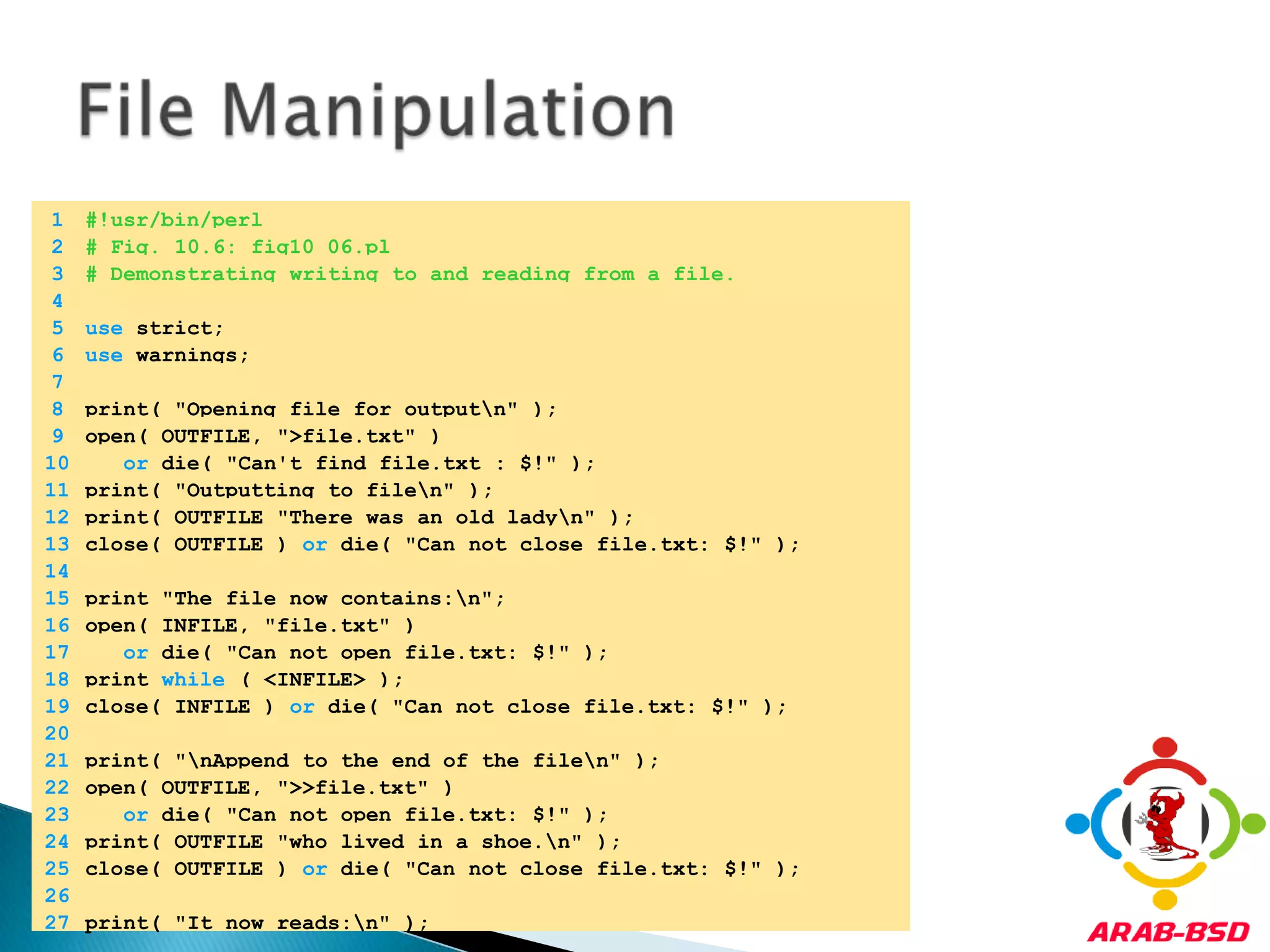 File Manipulation	1	#!usr/bin/perl	2	# Fig. 10.6: fig10_06.pl	3	# Demonstrating writing to and reading from a file.	4		5	use strict;	6	use warnings;	7		8	print( "Opening file for output\n" );	9	open( OUTFILE, ">file.txt" ) 	10	or die( "Can't find file.txt : $!" );	11	print( "Outputting to file\n" );	12	print( OUTFILE "There was an old lady\n" );	13	close( OUTFILE ) or die( "Can not close file.txt: $!" );	14		15	print "The file now contains:\n";	16	open( INFILE, "file.txt" ) 	17	or die( "Can not open file.txt: $!" );	18	print while ( <INFILE> );	19	close( INFILE ) or die( "Can not close file.txt: $!" );	20		21	print( "\nAppend to the end of the file\n" );	22	open( OUTFILE, ">>file.txt" ) 	23	or die( "Can not open file.txt: $!" );	24	print( OUTFILE "who lived in a shoe.\n" );	25	close( OUTFILE ) or die( "Can not close file.txt: $!" );	26		27	print( "It now reads:\n" );