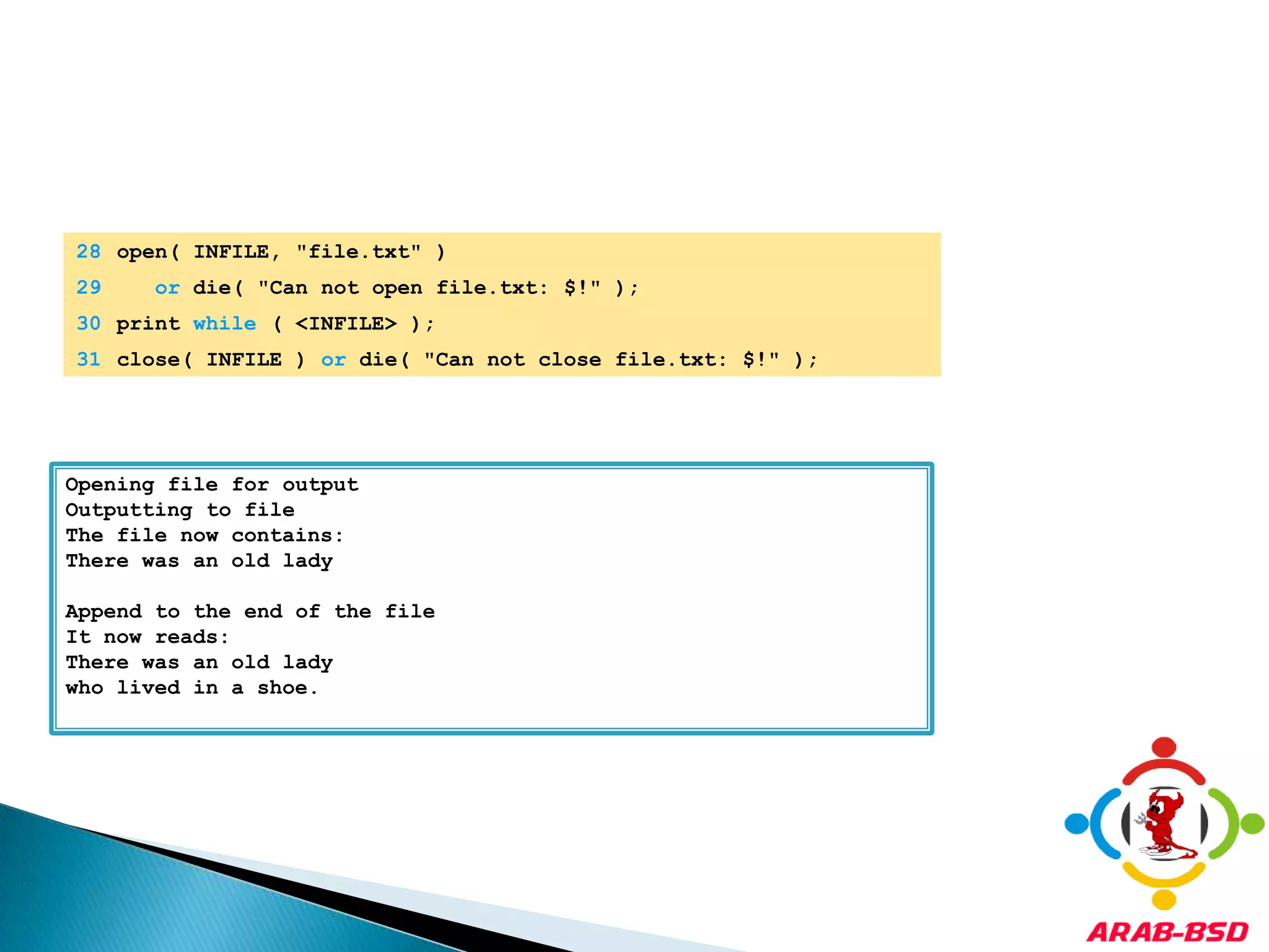 	28	open( INFILE, "file.txt" ) 	29	or die( "Can not open file.txt: $!" );	30	print while ( <INFILE> );	31	close( INFILE ) or die( "Can not close file.txt: $!" );Opening file for outputOutputting to fileThe file now contains:There was an old lady Append to the end of the fileIt now reads:There was an old ladywho lived in a shoe.