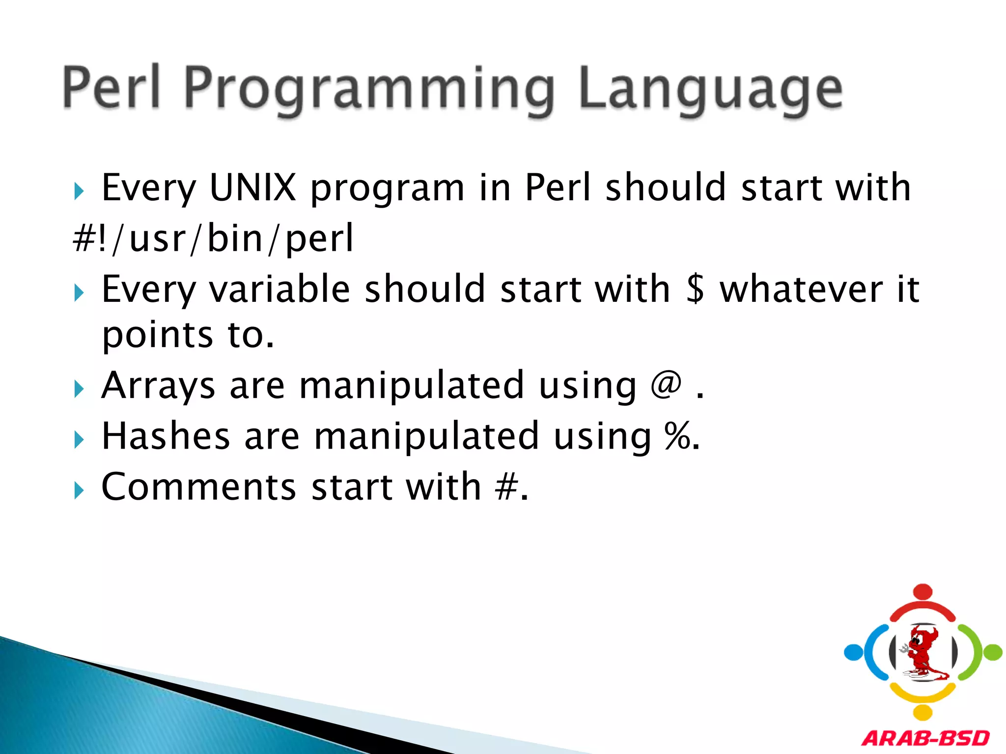 Every UNIX program in Perl should start with#!/usr/bin/perlEvery variable should start with $ whatever it points to.Arrays are manipulated using @ .Hashes are manipulated using %.Comments start with #.Perl Programming Language