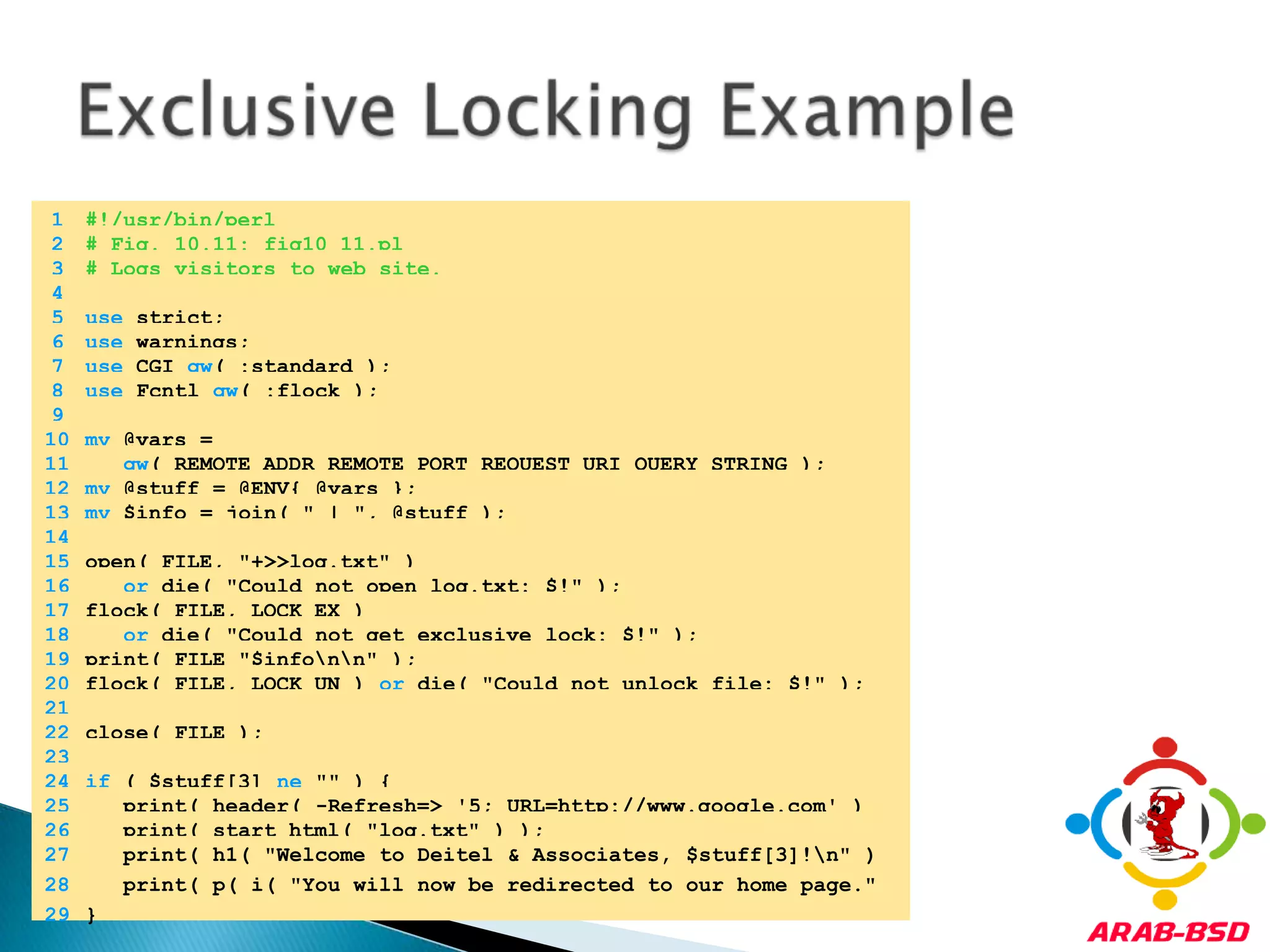 Exclusive Locking Example	1	#!/usr/bin/perl	2	# Fig. 10.11: fig10_11.pl	3	# Logs visitors to web site.	4		5	use strict;	6	use warnings;	7	use CGI qw( :standard );	8	use Fcntl qw( :flock );	9		10	my @vars = 	11	qw( REMOTE_ADDR REMOTE_PORT REQUEST_URI QUERY_STRING );	12	my @stuff = @ENV{ @vars };	13	my $info = join( " | ", @stuff );	14		15	open( FILE, "+>>log.txt" )	16	or die( "Could not open log.txt: $!" );	17	flock( FILE, LOCK_EX )	18	or die( "Could not get exclusive lock: $!" );	19	print( FILE "$info\n\n" );	20	flock( FILE, LOCK_UN ) or die( "Could not unlock file: $!" );	21		22	close( FILE );	23		24	if ( $stuff[3] ne "" ) {	25	   print( header( -Refresh=> '5; URL=http://www.google.com' ) );	26	   print( start_html( "log.txt" ) );	27	   print( h1( "Welcome to Deitel & Associates, $stuff[3]!\n" ) );	28	   print( p( i( "You will now be redirected to our home page." ) ) );	29	}