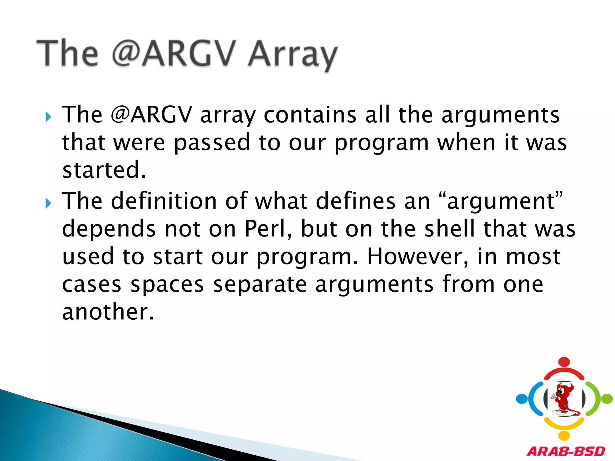The @ARGV array contains all the arguments that were passed to our program when it was started. The definition of what defines an “argument” depends not on Perl, but on the shell that was used to start our program. However, in most cases spaces separate arguments from one another.The @ARGV Array