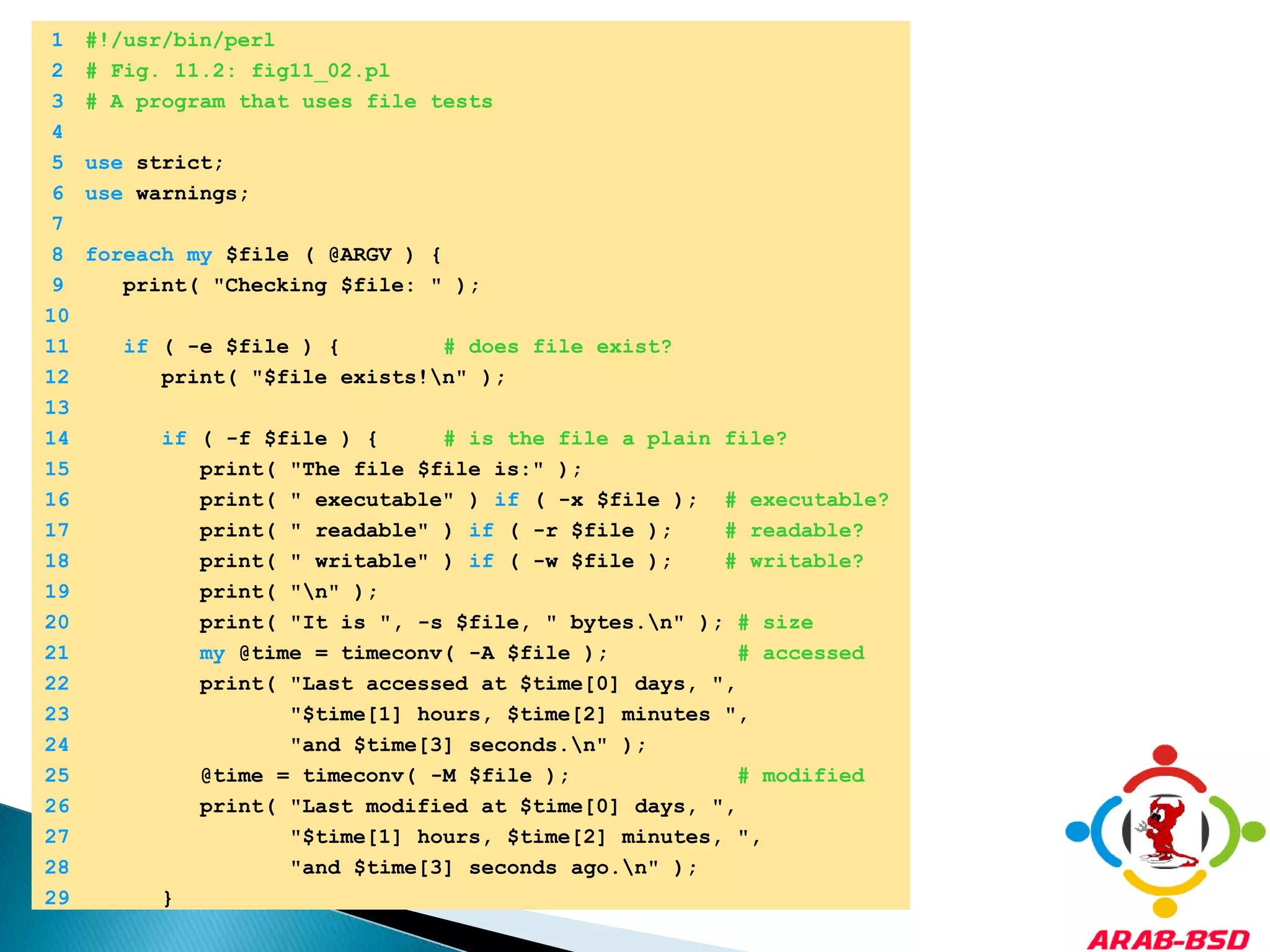 	1	#!/usr/bin/perl	2	# Fig. 11.2: fig11_02.pl	3	# A program that uses file tests	4		5	use strict;	6	use warnings;	7		8	foreachmy $file ( @ARGV ) {	9	   print( "Checking $file: " );	10		11	if ( -e $file ) {        # does file exist?	12	      print( "$file exists!\n" );	13		14	if ( -f $file ) {     # is the file a plain file?	15	         print( "The file $file is:" );	16	         print( " executable" ) if ( -x $file );  # executable?	17	         print( " readable" ) if ( -r $file );    # readable?	18	         print( " writable" ) if ( -w $file );    # writable?	19	         print( "\n" );	20	         print( "It is ", -s $file, " bytes.\n" ); # size	21	my @time = timeconv( -A $file );          # accessed	22	         print( "Last accessed at $time[0] days, ",	23	                "$time[1] hours, $time[2] minutes ",	24	                "and $time[3] seconds.\n" );	25	         @time = timeconv( -M $file );             # modified	26	         print( "Last modified at $time[0] days, ",	27	                "$time[1] hours, $time[2] minutes, ",	28	                "and $time[3] seconds ago.\n" );	29	      }