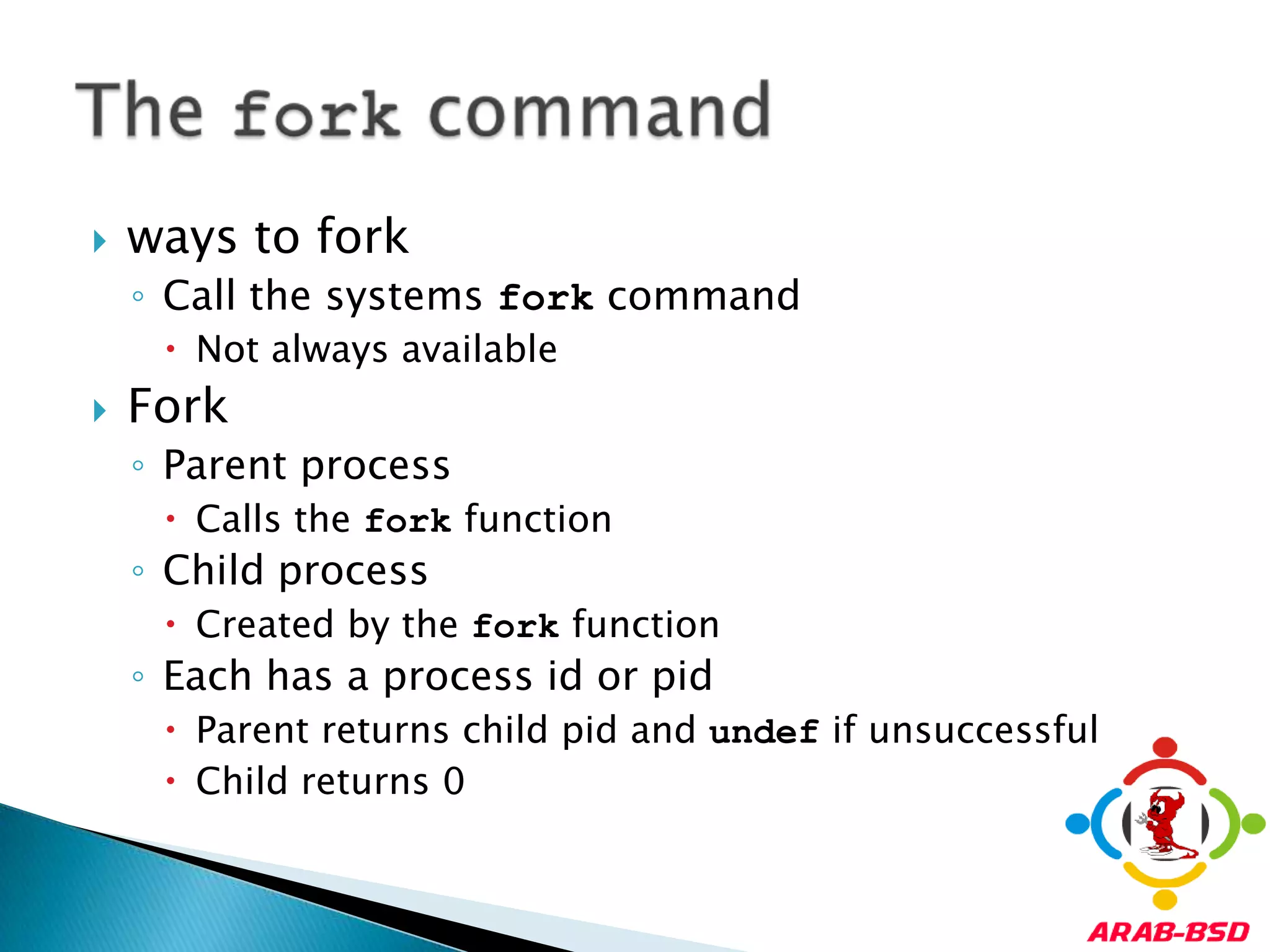 ways to forkCall the systems fork commandNot always availableForkParent processCalls the fork functionChild processCreated by the fork functionEach has a process id or pidParent returns child pid and undef if unsuccessfulChild returns 0The fork command