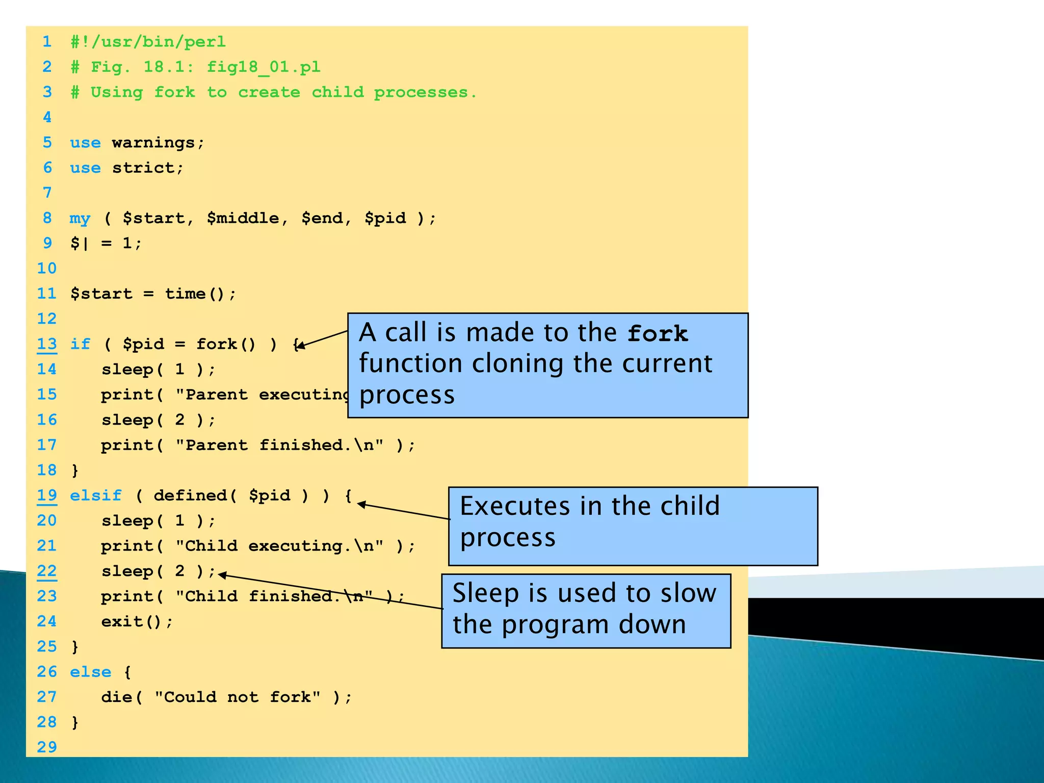 	1	#!/usr/bin/perl	2	# Fig. 18.1: fig18_01.pl	3	# Using fork to create child processes.	4		5	use warnings;	6	use strict;	7		8	my ( $start, $middle, $end, $pid );	9	$| = 1;	10		11	$start = time();	12	A call is made to the fork function cloning the current process13if ( $pid = fork() ) {	14	   sleep( 1 );	15	   print( "Parent executing.\n" );	16	   sleep( 2 );	17	   print( "Parent finished.\n" );	18	}19elsif ( defined( $pid ) ) {Executes in the child process	20	   sleep( 1 );	21	   print( "Child executing.\n" );22   sleep( 2 );Sleep is used to slow the program down	23	   print( "Child finished.\n" );	24	   exit();	25	}	26	else {	27	   die( "Could not fork" );	28	}	29	