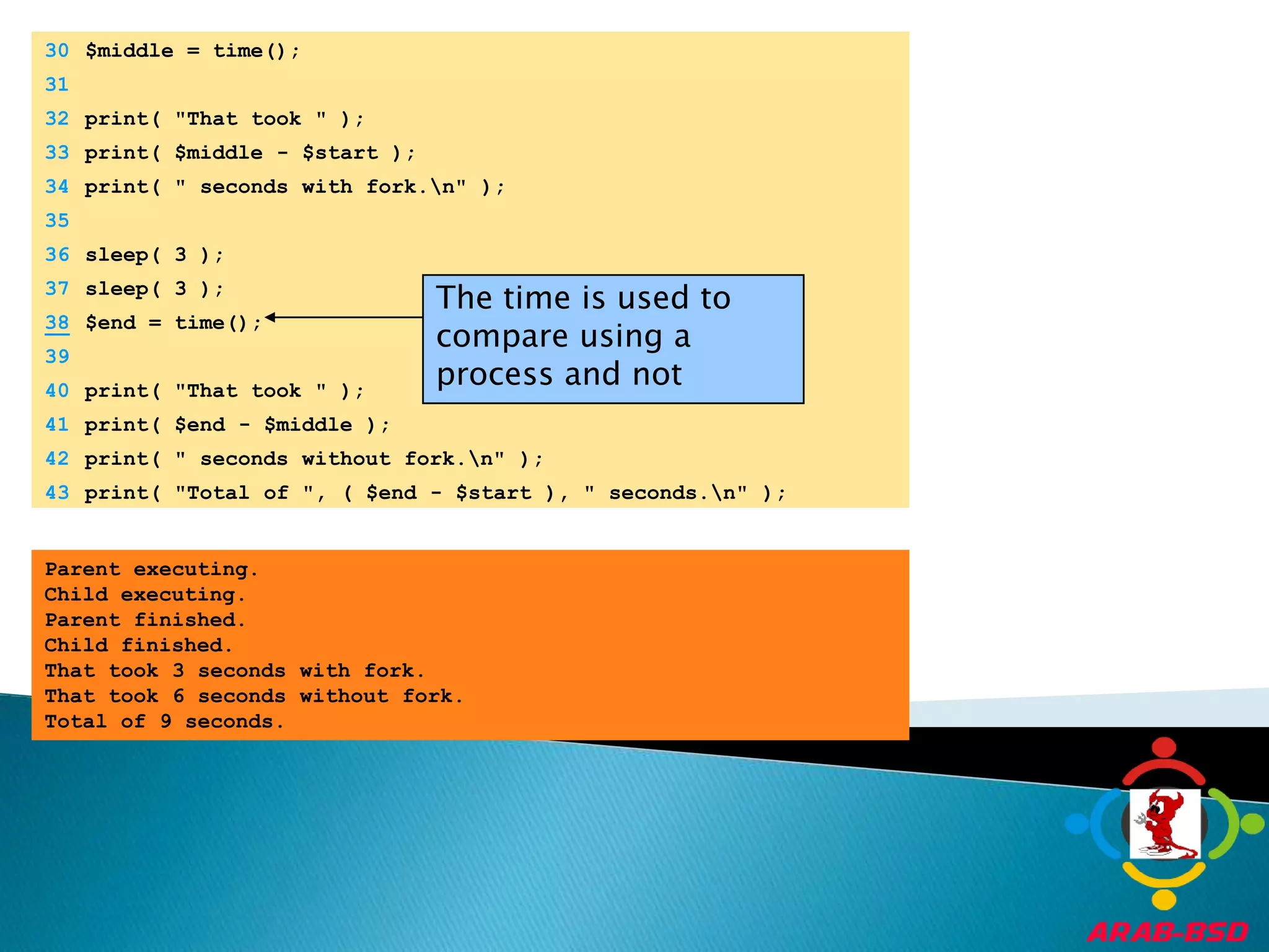 	30	$middle = time();	31		32	print( "That took " );	33	print( $middle - $start );The time is used to compare using a process and not	34	print( " seconds with fork.\n" );	35		36	sleep( 3 );	37	sleep( 3 );38$end = time();	39		40	print( "That took " );	41	print( $end - $middle );	42	print( " seconds without fork.\n" );	43	print( "Total of ", ( $end - $start ), " seconds.\n" );Parent executing.Child executing.Parent finished.Child finished.That took 3 seconds with fork.That took 6 seconds without fork.Total of 9 seconds.