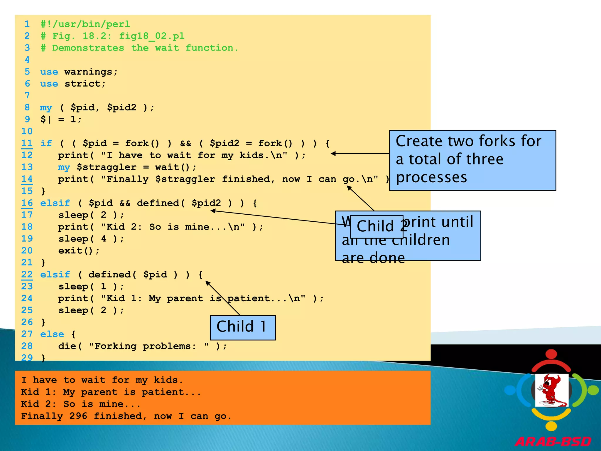 	1	#!/usr/bin/perl	2	# Fig. 18.2: fig18_02.pl	3	# Demonstrates the wait function.	4		5	use warnings;	6	use strict;	7		8	my ( $pid, $pid2 );	9	$| = 1;	10	Create two forks for a total of three processes11if ( ( $pid = fork() ) && ( $pid2 = fork() ) ) {	12	   print( "I have to wait for my kids.\n" );	13	my $straggler = wait();14   print( "Finally $straggler finished, now I can go.\n" );	15	}16elsif ( $pid && defined( $pid2 ) ) {Will not print until all the children are done	17	   sleep( 2 );	18	   print( "Kid 2: So is mine...\n" );	19	   sleep( 4 );	20	   exit();Child 1	21	}22elsif ( defined( $pid ) ) {	23	   sleep( 1 );Child 2	24	   print( "Kid 1: My parent is patient...\n" );	25	   sleep( 2 );	26	}	27	else {	28	   die( "Forking problems: " );	29	}I have to wait for my kids.Kid 1: My parent is patient...Kid 2: So is mine...Finally 296 finished, now I can go.