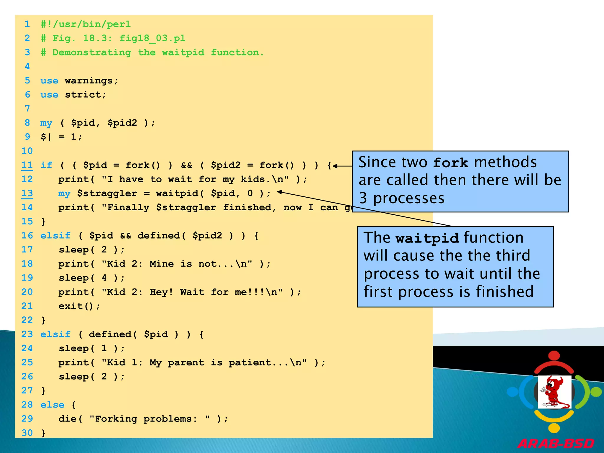 	1	#!/usr/bin/perl	2	# Fig. 18.3: fig18_03.pl	3	# Demonstrating the waitpid function.	4		5	use warnings;	6	use strict;	7		8	my ( $pid, $pid2 );	9	$| = 1;	10	Since two fork methods are called then there will be 3 processes11if ( ( $pid = fork() ) && ( $pid2 = fork() ) ) {	12	   print( "I have to wait for my kids.\n" );13my $straggler = waitpid( $pid, 0 );	14	   print( "Finally $straggler finished, now I can go.\n" );	15	}	16	elsif ( $pid && defined( $pid2 ) ) {The waitpid function will cause the the third process to wait until the first process is finished	17	   sleep( 2 );	18	   print( "Kid 2: Mine is not...\n" );	19	   sleep( 4 );	20	   print( "Kid 2: Hey! Wait for me!!!\n" );	21	   exit();	22	}	23	elsif ( defined( $pid ) ) {	24	   sleep( 1 );	25	   print( "Kid 1: My parent is patient...\n" );	26	   sleep( 2 );	27	}	28	else {	29	   die( "Forking problems: " );	30	}