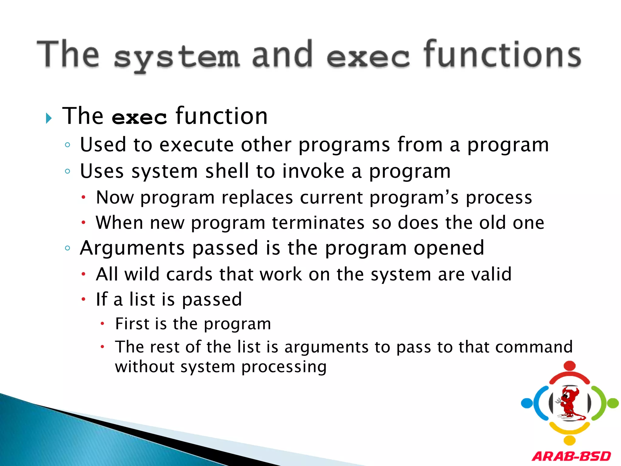 The exec functionUsed to execute other programs from a programUses system shell to invoke a programNow program replaces current program’s processWhen new program terminates so does the old oneArguments passed is the program openedAll wild cards that work on the system are validIf a list is passedFirst is the programThe rest of the list is arguments to pass to that command without system processingThe system and exec functions