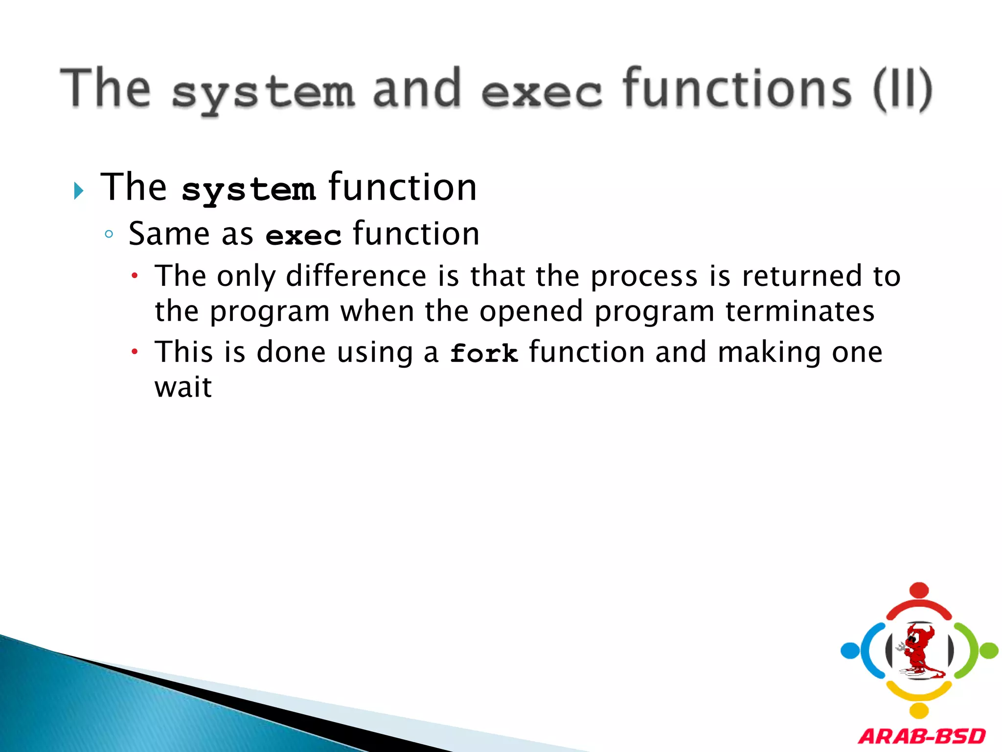 The system functionSame as exec functionThe only difference is that the process is returned to the program when the opened program terminatesThis is done using a fork function and making one waitThe system and exec functions (II)