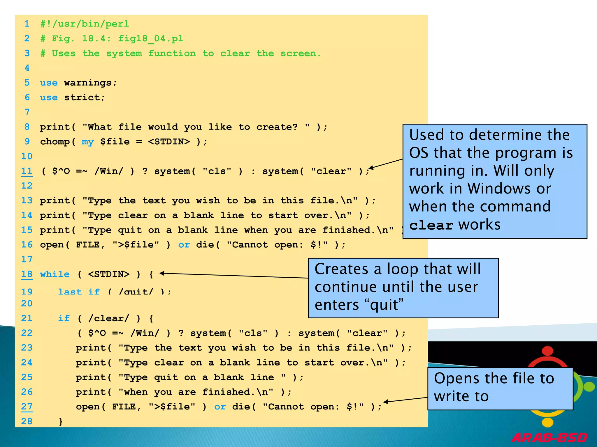	1	#!/usr/bin/perl	2	# Fig. 18.4: fig18_04.pl	3	# Uses the system function to clear the screen.	4		5	use warnings;	6	use strict;	7		8	print( "What file would you like to create? " );Used to determine the OS that the program is running in. Will only work in Windows or when the command clear works	9	chomp( my $file = <STDIN> );	10	11( $^O =~ /Win/ ) ? system( "cls" ) : system( "clear" );	12		13	print( "Type the text you wish to be in this file.\n" );	14	print( "Type clear on a blank line to start over.\n" );	15	print( "Type quit on a blank line when you are finished.\n" );	16	open( FILE, ">$file" ) or die( "Cannot open: $!" );	17	Creates a loop that will continue until the user enters “quit”	18while ( <STDIN> ) {	19	lastif ( /quit/ );	20		21	if ( /clear/ ) {	22	      ( $^O =~ /Win/ ) ? system( "cls" ) : system( "clear" );	23	      print( "Type the text you wish to be in this file.\n" );	24	      print( "Type clear on a blank line to start over.\n" );Opens the file to write to	25	      print( "Type quit on a blank line " );	26	      print( "when you are finished.\n" );27      open( FILE, ">$file" ) or die( "Cannot open: $!" );	28	   }