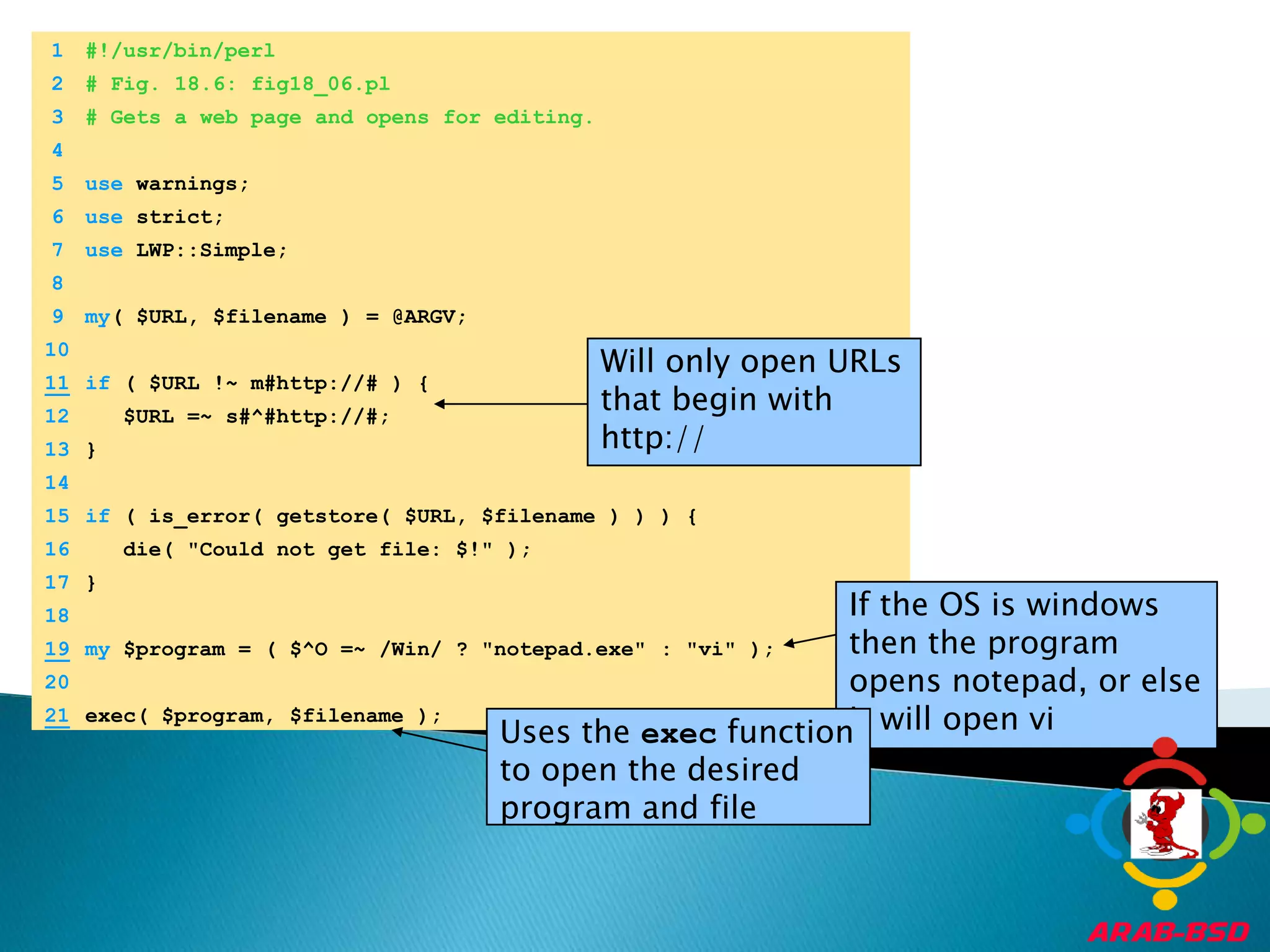 	1	#!/usr/bin/perl	2	# Fig. 18.6: fig18_06.pl	3	# Gets a web page and opens for editing.	4		5	use warnings;Will only open URLs that begin with http://	6	use strict;	7	use LWP::Simple;	8	If the OS is windows then the program opens notepad, or else it will open vi	9	my( $URL, $filename ) = @ARGV;Uses the exec function to open the desired program and file	10	11if ( $URL !~ m#http://# ) {	12	   $URL =~ s#^#http://#;	13	}	14		15	if ( is_error( getstore( $URL, $filename ) ) ) {	16	   die( "Could not get file: $!" );	17	}	18	19my $program = ( $^O =~ /Win/ ? "notepad.exe" : "vi" );	20	21exec( $program, $filename );