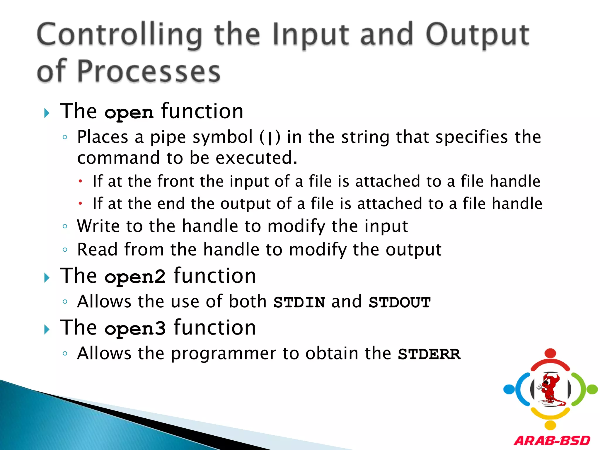 The open functionPlaces a pipe symbol (|) in the string that specifies the command to be executed.If at the front the input of a file is attached to a file handleIf at the end the output of a file is attached to a file handleWrite to the handle to modify the inputRead from the handle to modify the outputThe open2 functionAllows the use of both STDIN and STDOUTThe open3 functionAllows the programmer to obtain the STDERRControlling the Input and Output of Processes