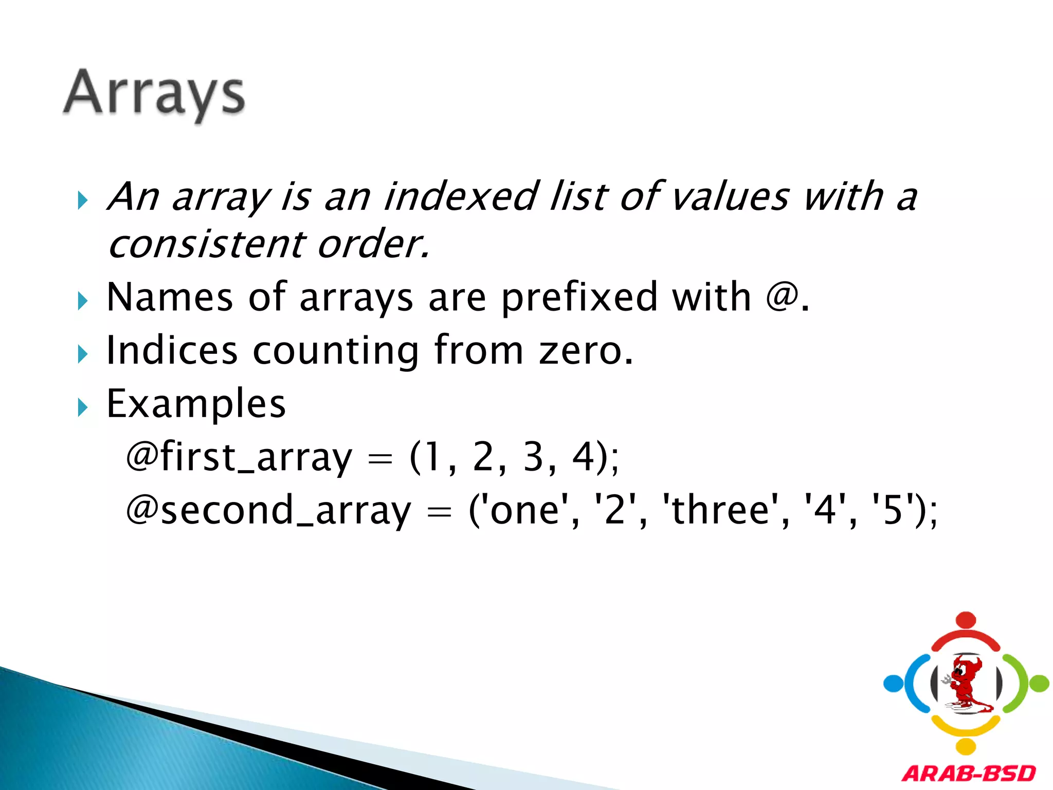 An array is an indexed list of values with a consistent order.Names of arrays are prefixed with @. Indices counting from zero.Examples    @first_array = (1, 2, 3, 4);     @second_array = ('one', '2', 'three', '4', '5');Arrays