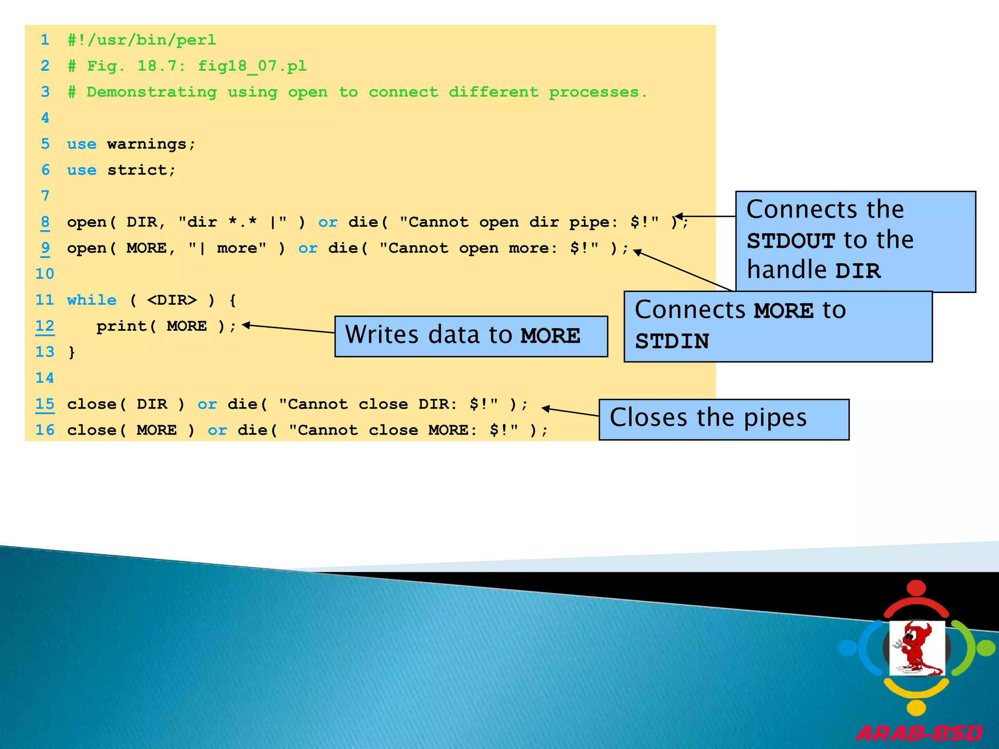 	1	#!/usr/bin/perl	2	# Fig. 18.7: fig18_07.pl	3	# Demonstrating using open to connect different processes.Connects the STDOUT to the handle DIR	4		5	use warnings;Connects MORE to STDINWrites data to MORE	6	use strict;	7	Closes the pipes8open( DIR, "dir *.* |" ) or die( "Cannot open dir pipe: $!" );9open( MORE, "| more" ) or die( "Cannot open more: $!" );	10		11	while ( <DIR> ) {12   print( MORE );	13	}	14	15close( DIR ) or die( "Cannot close DIR: $!" );	16	close( MORE ) or die( "Cannot close MORE: $!" );