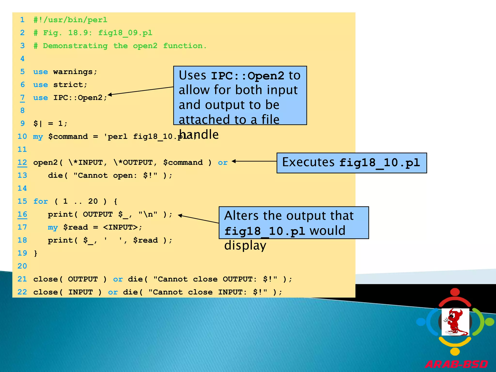 	1	#!/usr/bin/perl	2	# Fig. 18.9: fig18_09.pl	3	# Demonstrating the open2 function.Uses IPC::Open2 to allow for both input and output to be attached to a file handle	4		5	use warnings;Executes fig18_10.pl	6	use strict;7use IPC::Open2;Alters the output that fig18_10.pl would display	8		9	$| = 1;	10	my $command = 'perl fig18_10.pl';	11	12open2( \*INPUT, \*OUTPUT, $command ) or	13	   die( "Cannot open: $!" );	14		15	for ( 1 .. 20 ) {16   print( OUTPUT $_, "\n" );	17	my $read = <INPUT>;	18	   print( $_, '  ', $read );	19	}	20		21	close( OUTPUT ) or die( "Cannot close OUTPUT: $!" );	22	close( INPUT ) or die( "Cannot close INPUT: $!" );