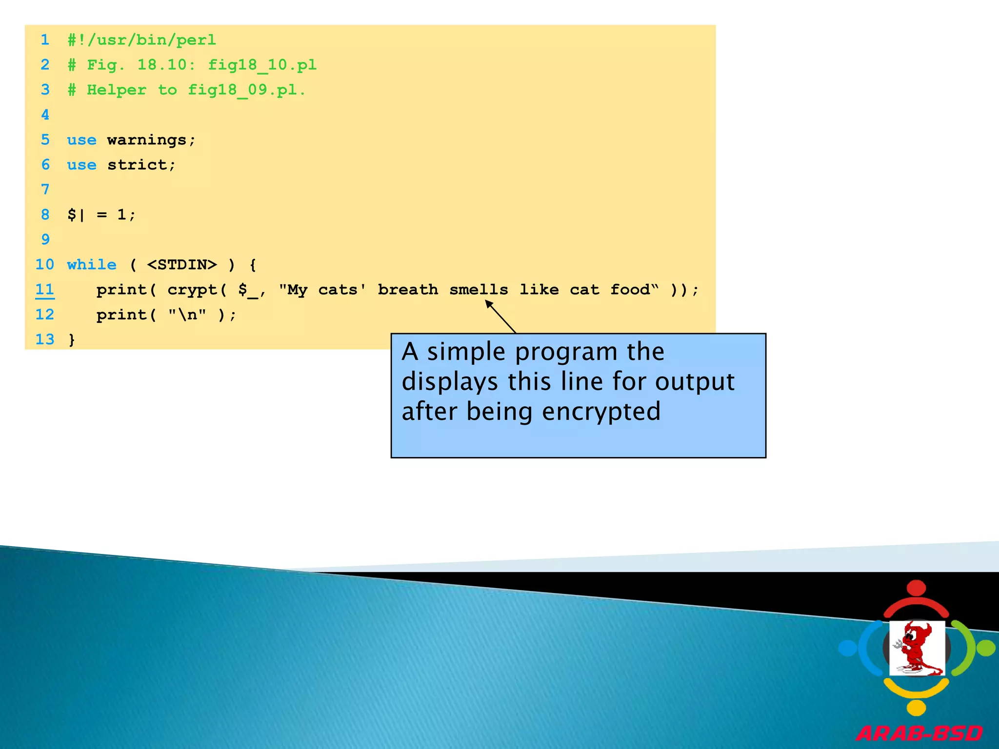 	1	#!/usr/bin/perl	2	# Fig. 18.10: fig18_10.pl	3	# Helper to fig18_09.pl.	4		5	use warnings;	6	use strict;	7		8	$| = 1;	9		10	while ( <STDIN> ) {11   print( crypt( $_, "My cats' breath smells like cat food“ ));	12	   print( "\n" );	13	}A simple program the displays this line for output after being encrypted