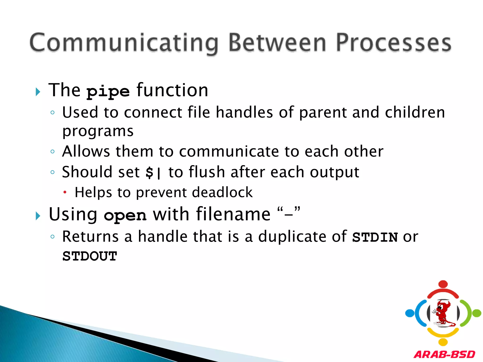 The pipe functionUsed to connect file handles of parent and children programsAllows them to communicate to each otherShould set $| to flush after each outputHelps to prevent deadlockUsing open with filename “-”Returns a handle that is a duplicate of STDIN or STDOUTCommunicating Between Processes
