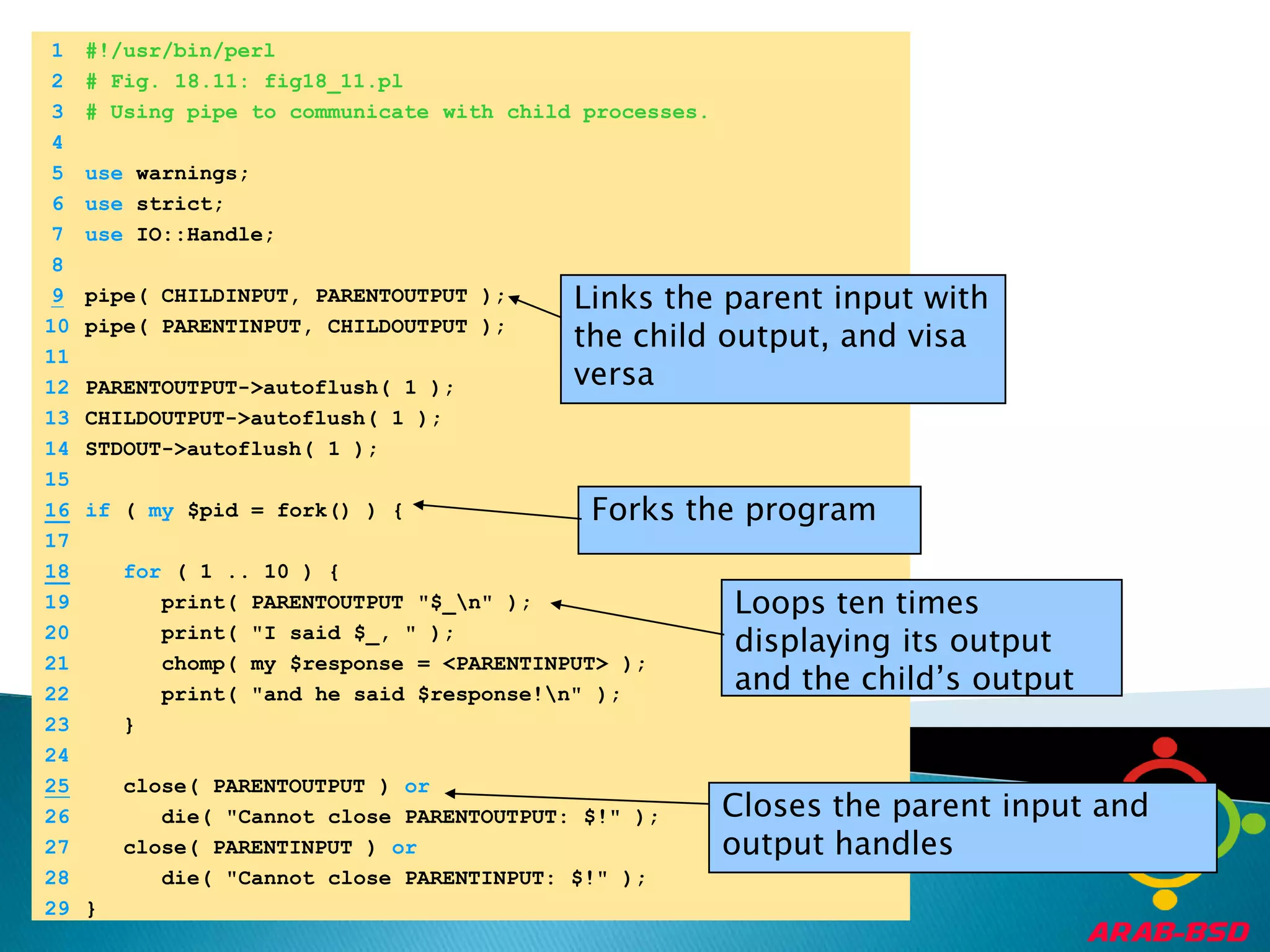 	1	#!/usr/bin/perl	2	# Fig. 18.11: fig18_11.pl	3	# Using pipe to communicate with child processes.	4		5	use warnings;	6	use strict;	7	use IO::Handle;	8	Links the parent input with the child output, and visa versa9pipe( CHILDINPUT, PARENTOUTPUT );	10	pipe( PARENTINPUT, CHILDOUTPUT );	11		12	PARENTOUTPUT->autoflush( 1 );	13	CHILDOUTPUT->autoflush( 1 );	14	STDOUT->autoflush( 1 );	15	16if ( my $pid = fork() ) {Forks the program	17	18for ( 1 .. 10 ) {Loops ten times displaying its output and the child’s output	19	      print( PARENTOUTPUT "$_\n" );	20	      print( "I said $_, " );	21	      chomp( my $response = <PARENTINPUT> );	22	      print( "and he said $response!\n" );	23	   }	24	25   close( PARENTOUTPUT ) orCloses the parent input and output handles	26	      die( "Cannot close PARENTOUTPUT: $!" );	27	   close( PARENTINPUT ) or	28	      die( "Cannot close PARENTINPUT: $!" );	29	}