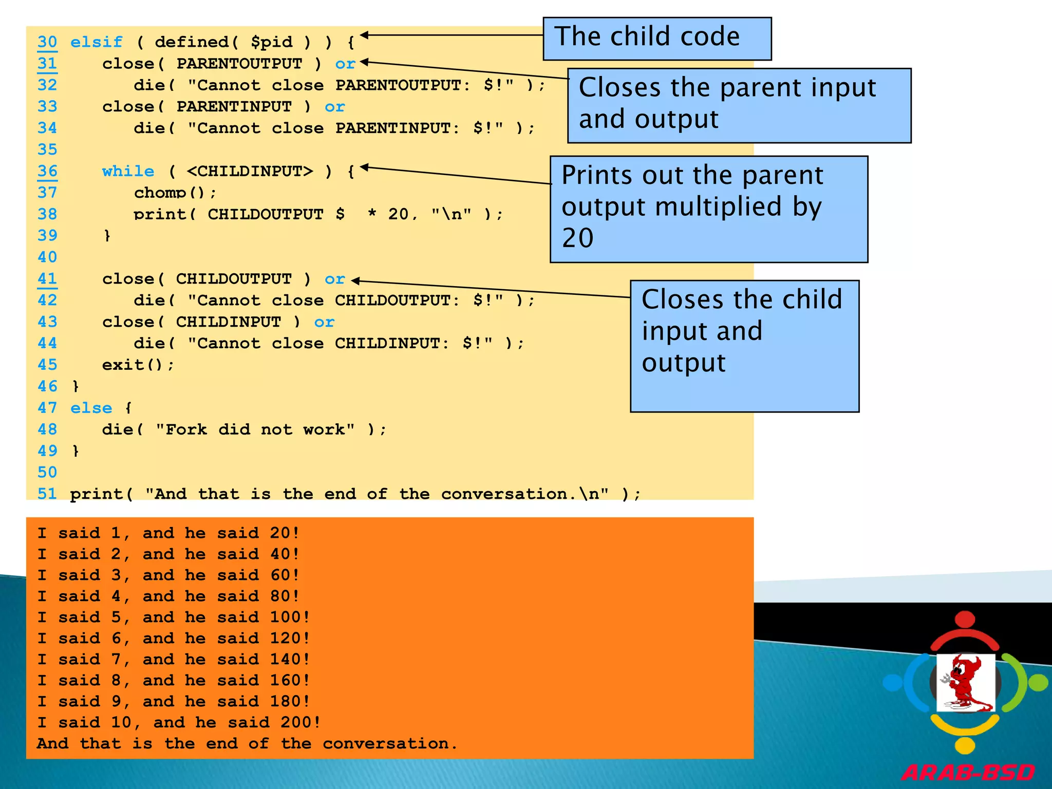 The child code30elsif ( defined( $pid ) ) {31   close( PARENTOUTPUT ) orCloses the parent input and output	32	      die( "Cannot close PARENTOUTPUT: $!" );	33	   close( PARENTINPUT ) or	34	      die( "Cannot close PARENTINPUT: $!" );	35	36while ( <CHILDINPUT> ) {Prints out the parent output multiplied by 20	37	      chomp();	38	      print( CHILDOUTPUT $_ * 20, "\n" );	39	   }	40	41   close( CHILDOUTPUT ) orCloses the child input and output	42	      die( "Cannot close CHILDOUTPUT: $!" );	43	   close( CHILDINPUT ) or	44	      die( "Cannot close CHILDINPUT: $!" );	45	   exit();	46	}	47	else {	48	   die( "Fork did not work" );	49	}	50		51	print( "And that is the end of the conversation.\n" );I said 1, and he said 20!I said 2, and he said 40!I said 3, and he said 60!I said 4, and he said 80!I said 5, and he said 100!I said 6, and he said 120!I said 7, and he said 140!I said 8, and he said 160!I said 9, and he said 180!I said 10, and he said 200!And that is the end of the conversation.
