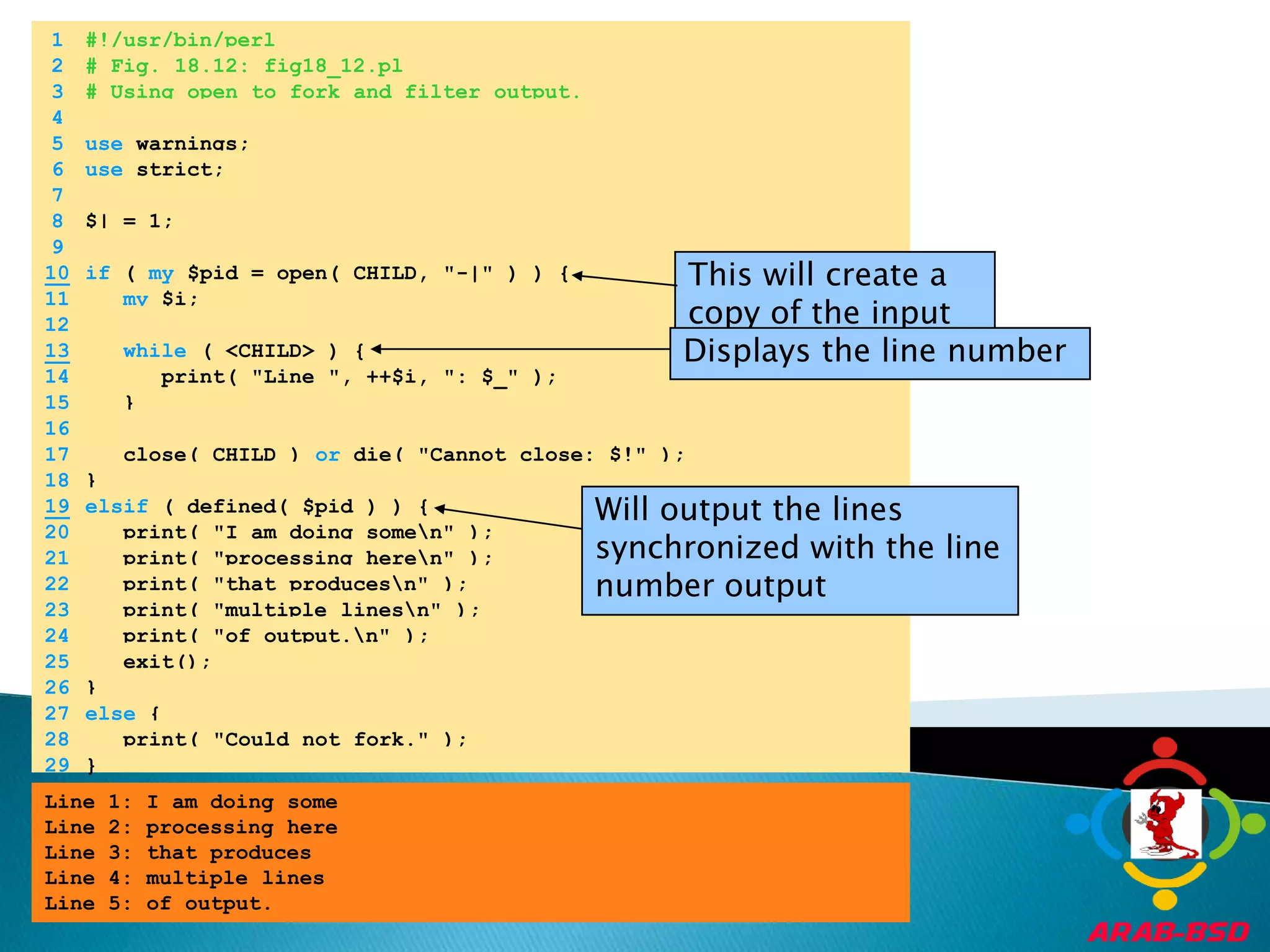 	1	#!/usr/bin/perl	2	# Fig. 18.12: fig18_12.pl	3	# Using open to fork and filter output.	4		5	use warnings;	6	use strict;	7		8	$| = 1;	9	This will create a copy of the input in a file handle10if ( my $pid = open( CHILD, "-|" ) ) {	11	my $i;	12	Displays the line number13while ( <CHILD> ) {	14	      print( "Line ", ++$i, ": $_" );	15	   }	16		17	   close( CHILD ) or die( "Cannot close: $!" );	18	}Will output the lines synchronized with the line number output19elsif ( defined( $pid ) ) {	20	   print( "I am doing some\n" );	21	   print( "processing here\n" );	22	   print( "that produces\n" );	23	   print( "multiple lines\n" );	24	   print( "of output.\n" );	25	   exit();	26	}	27	else {	28	   print( "Could not fork." );	29	}Line 1: I am doing someLine 2: processing hereLine 3: that producesLine 4: multiple linesLine 5: of output.