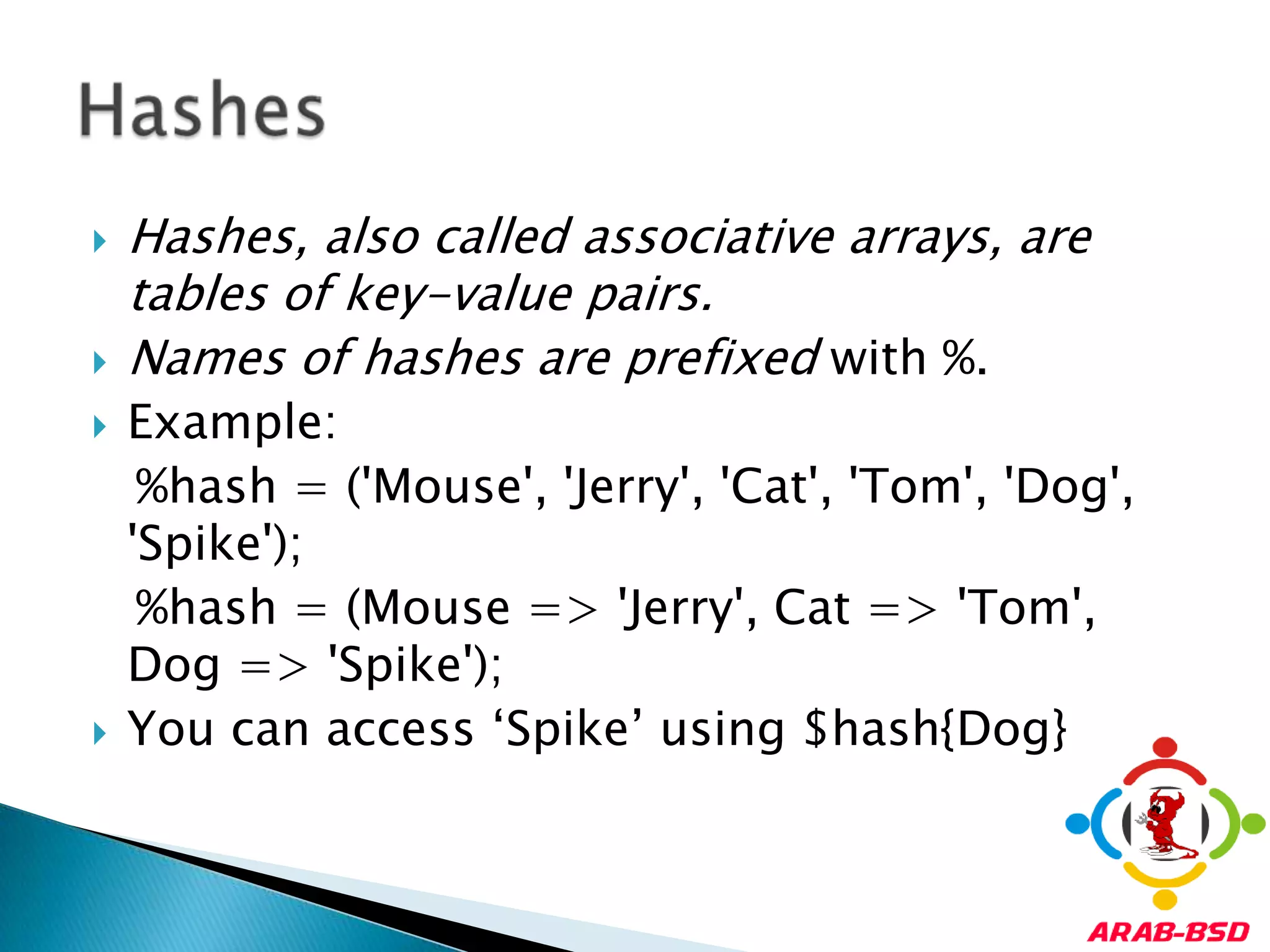 Hashes, also called associative arrays, are tables of key-value pairs. Names of hashes are prefixed with %. Example:   %hash = ('Mouse', 'Jerry', 'Cat', 'Tom', 'Dog', 'Spike');%hash = (Mouse => 'Jerry', Cat => 'Tom', Dog => 'Spike');You can access ‘Spike’ using $hash{Dog}Hashes