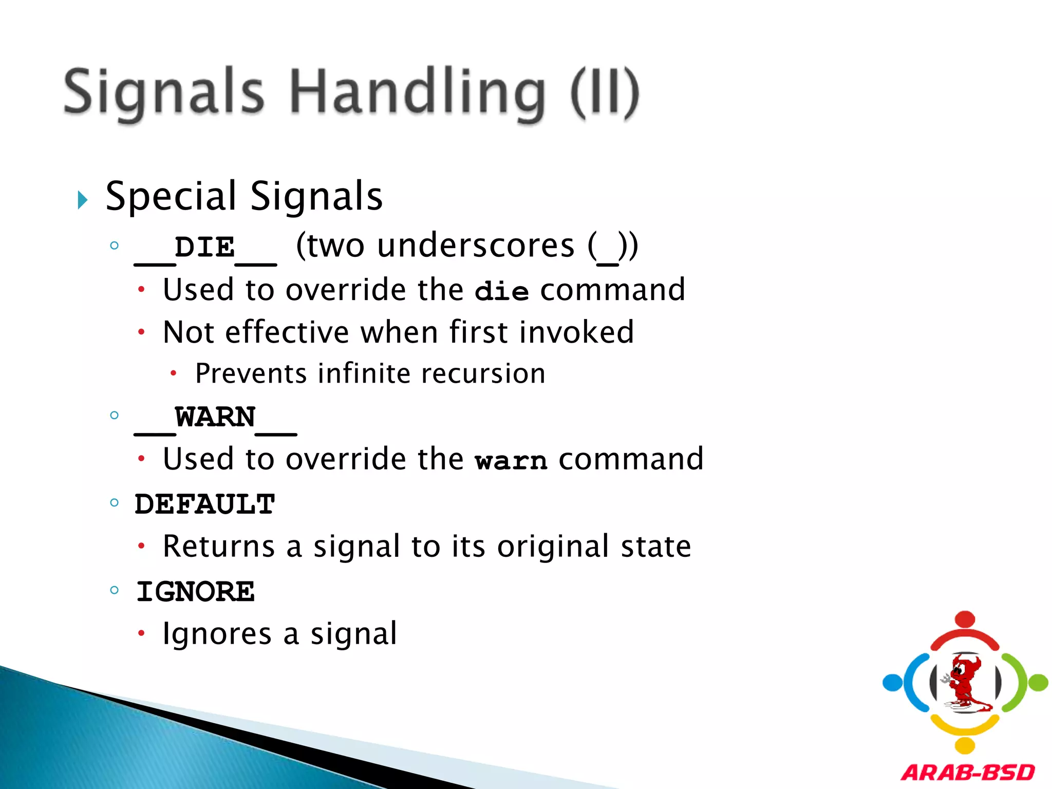 Special Signals__DIE__ (two underscores (_))Used to override the die commandNot effective when first invokedPrevents infinite recursion__WARN__Used to override the warn commandDEFAULTReturns a signal to its original stateIGNOREIgnores a signalSignals Handling (II)