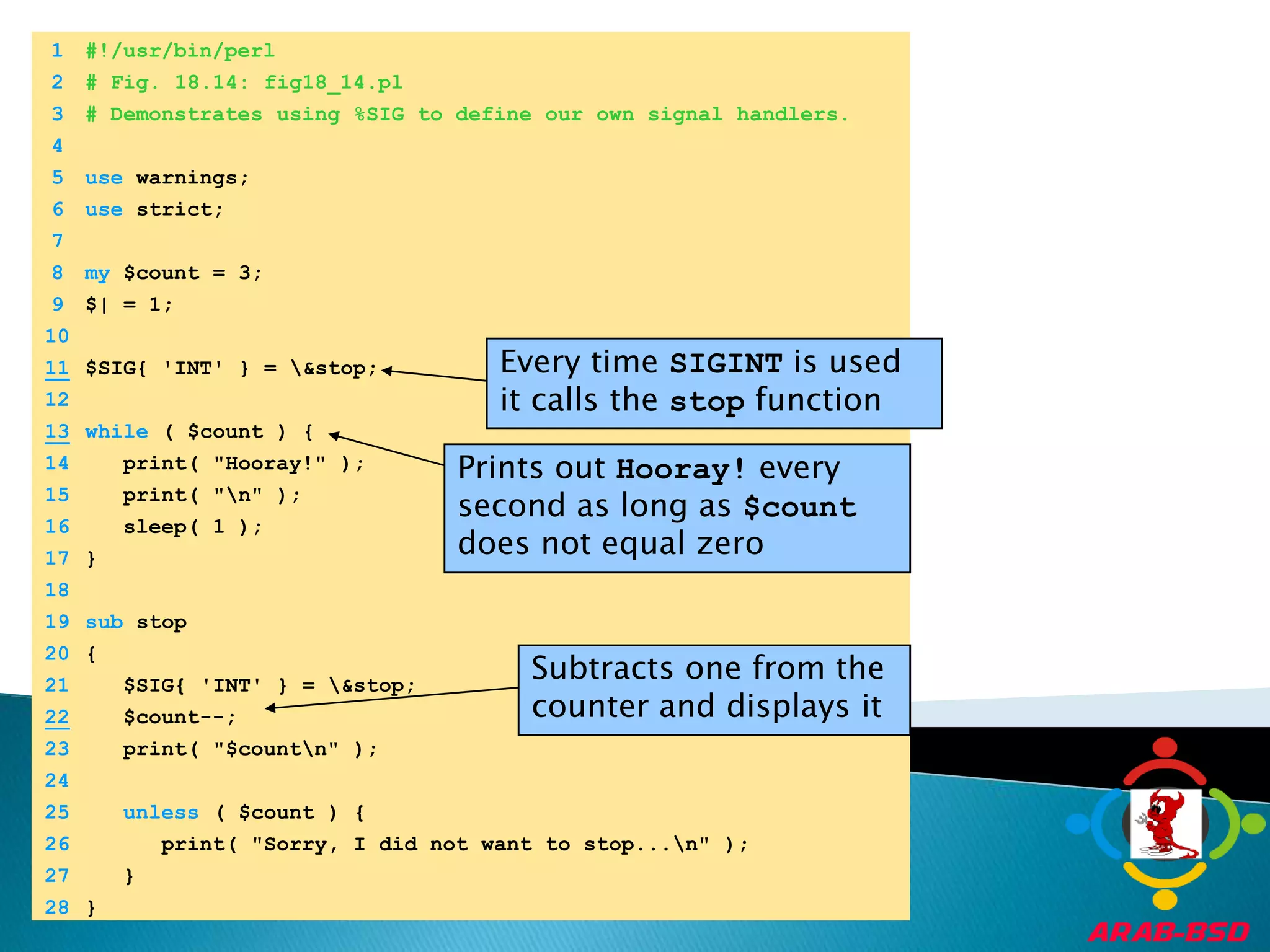 	1	#!/usr/bin/perl	2	# Fig. 18.14: fig18_14.pl	3	# Demonstrates using %SIG to define our own signal handlers.	4		5	use warnings;Every time SIGINT is used it calls the stop function	6	use strict;Prints out Hooray! every second as long as $count does not equal zero	7		8	my $count = 3;Subtracts one from the counter and displays it	9	$| = 1;	10	11$SIG{ 'INT' } = \&stop;	12	13while ( $count ) {	14	   print( "Hooray!" );	15	   print( "\n" );	16	   sleep( 1 );	17	}	18		19	sub stop	20	{	21	   $SIG{ 'INT' } = \&stop;22   $count--;	23	   print( "$count\n" );	24		25	unless ( $count ) {	26	      print( "Sorry, I did not want to stop...\n" );	27	   }	28	}