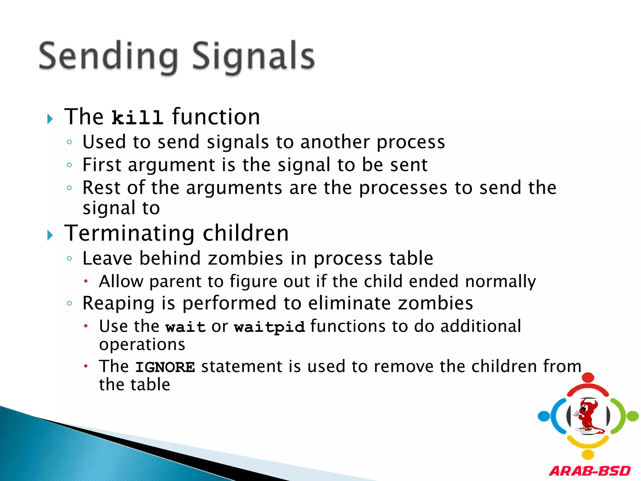 The kill functionUsed to send signals to another processFirst argument is the signal to be sentRest of the arguments are the processes to send the signal toTerminating childrenLeave behind zombies in process tableAllow parent to figure out if the child ended normallyReaping is performed to eliminate zombiesUse the wait or waitpid functions to do additional operationsThe IGNORE statement is used to remove the children from the tableSending Signals