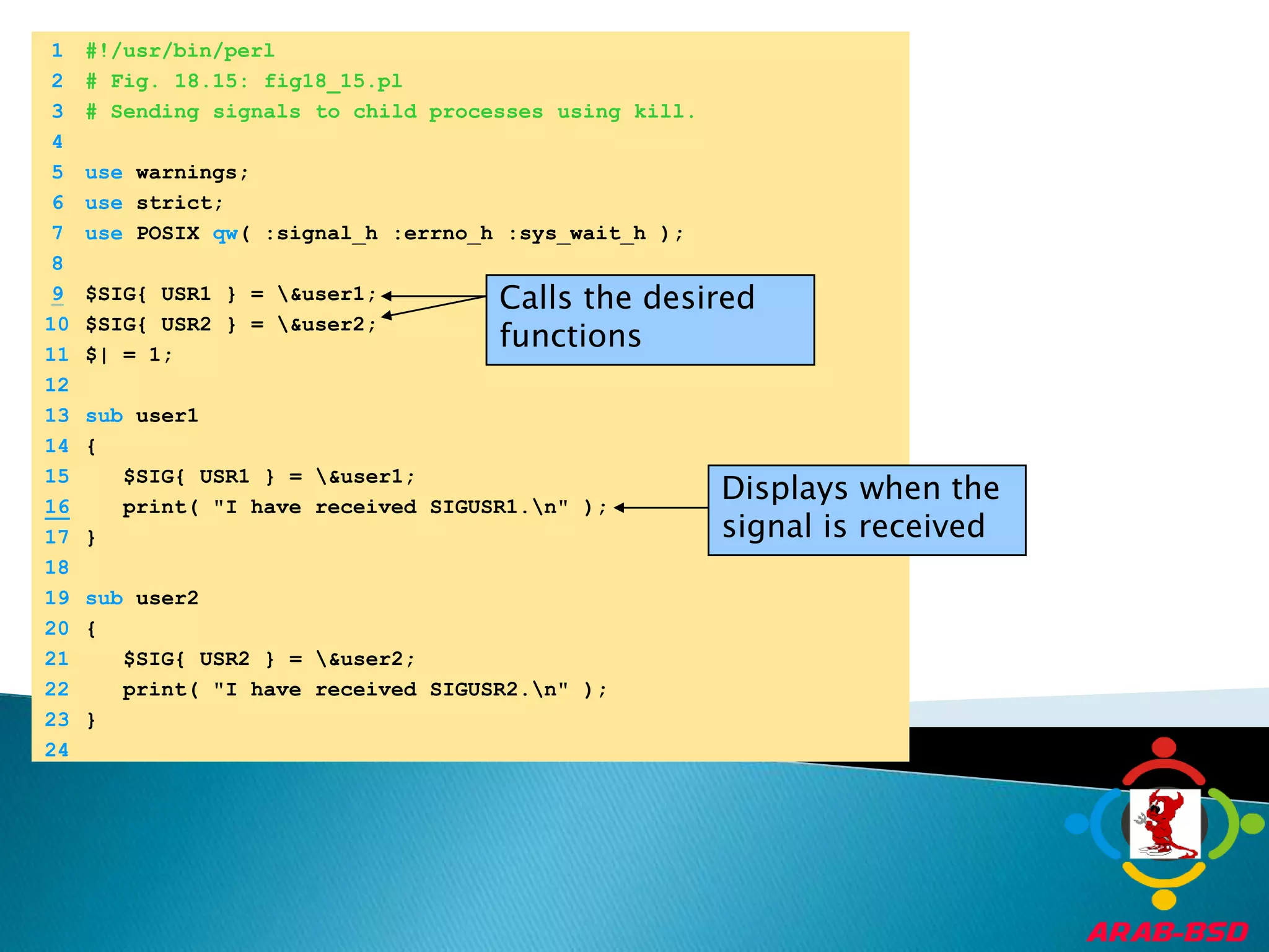 	1	#!/usr/bin/perl	2	# Fig. 18.15: fig18_15.pl	3	# Sending signals to child processes using kill.	4		5	use warnings;	6	use strict;	7	use POSIX qw( :signal_h :errno_h :sys_wait_h );	8	9$SIG{ USR1 } = \&user1;Calls the desired functions	10	$SIG{ USR2 } = \&user2;	11	$| = 1;	12		13	sub user1 	14	{	15	   $SIG{ USR1 } = \&user1;Displays when the signal is received16   print( "I have received SIGUSR1.\n" );	17	}	18		19	sub user2 	20	{	21	   $SIG{ USR2 } = \&user2;	22	   print( "I have received SIGUSR2.\n" );	23	}	24	
