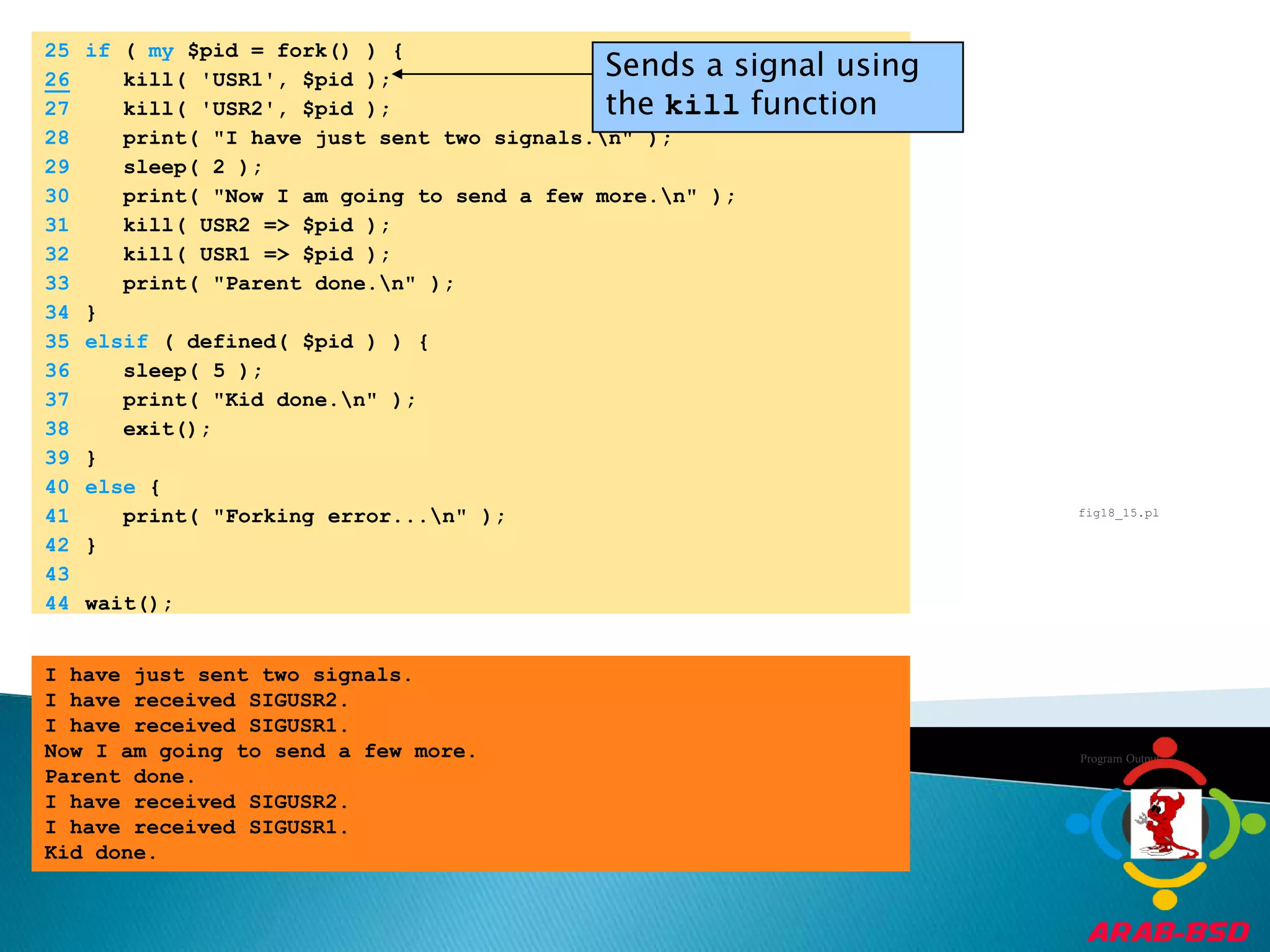 	25	if ( my $pid = fork() ) {Sends a signal using the kill function26   kill( 'USR1', $pid );	27	   kill( 'USR2', $pid );	28	   print( "I have just sent two signals.\n" );	29	   sleep( 2 );	30	   print( "Now I am going to send a few more.\n" );	31	   kill( USR2 => $pid );	32	   kill( USR1 => $pid );	33	   print( "Parent done.\n" );	34	}	35	elsif ( defined( $pid ) ) {	36	   sleep( 5 );	37	   print( "Kid done.\n" );	38	   exit();	39	}	40	else {	41	   print( "Forking error...\n" );	42	}	43		44	wait();fig18_15.plProgram OutputI have just sent two signals.I have received SIGUSR2.I have received SIGUSR1.Now I am going to send a few more.Parent done.I have received SIGUSR2.I have received SIGUSR1.Kid done.