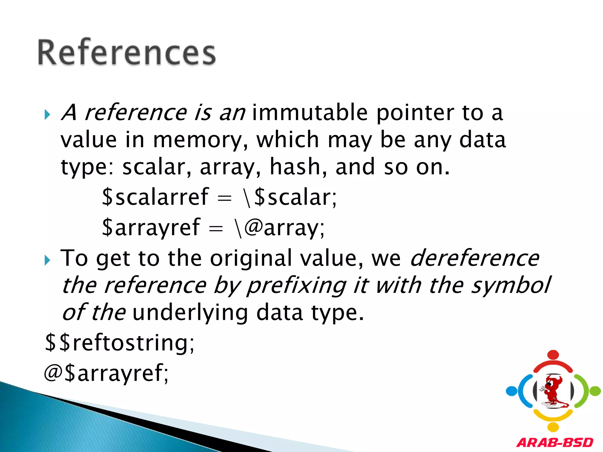 A reference is an immutable pointer to a value in memory, which may be any data type: scalar, array, hash, and so on.        $scalarref = \$scalar;        $arrayref = \@array;To get to the original value, we dereference the reference by prefixing it with the symbol of the underlying data type.$$reftostring;@$arrayref;References