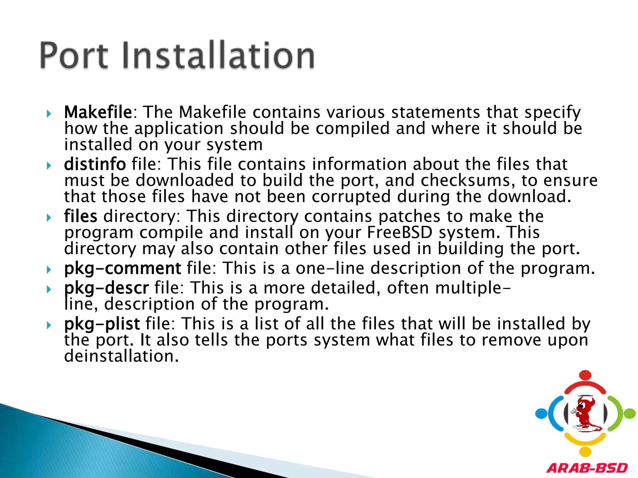 Makefile: The Makefile contains various statements that specify how the application should be compiled and where it should be installed on your systemdistinfo file: This file contains information about the files that must be downloaded to build the port, and checksums, to ensure that those files have not been corrupted during the download.files directory: This directory contains patches to make the program compile and install on your FreeBSD system. This directory may also contain other files used in building the port.pkg-comment file: This is a one-line description of the program.pkg-descr file: This is a more detailed, often multiple-line, description of the program.pkg-plist file: This is a list of all the files that will be installed by the port. It also tells the ports system what files to remove upon deinstallation.Port Installation