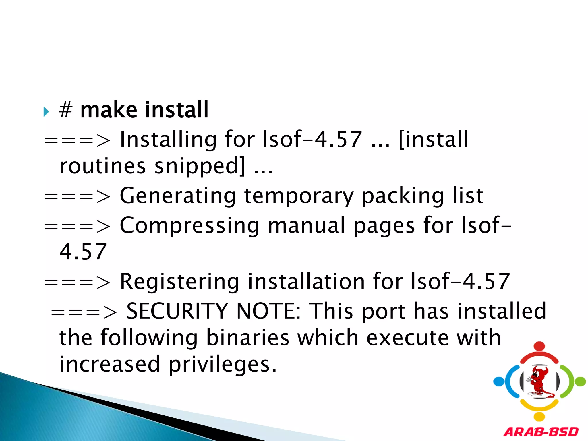 # make install===> Installing for lsof-4.57 ... [install routines snipped] ... ===> Generating temporary packing list ===> Compressing manual pages for lsof-4.57 ===> Registering installation for lsof-4.57===> SECURITY NOTE: This port has installed the following binaries which execute with increased privileges. 