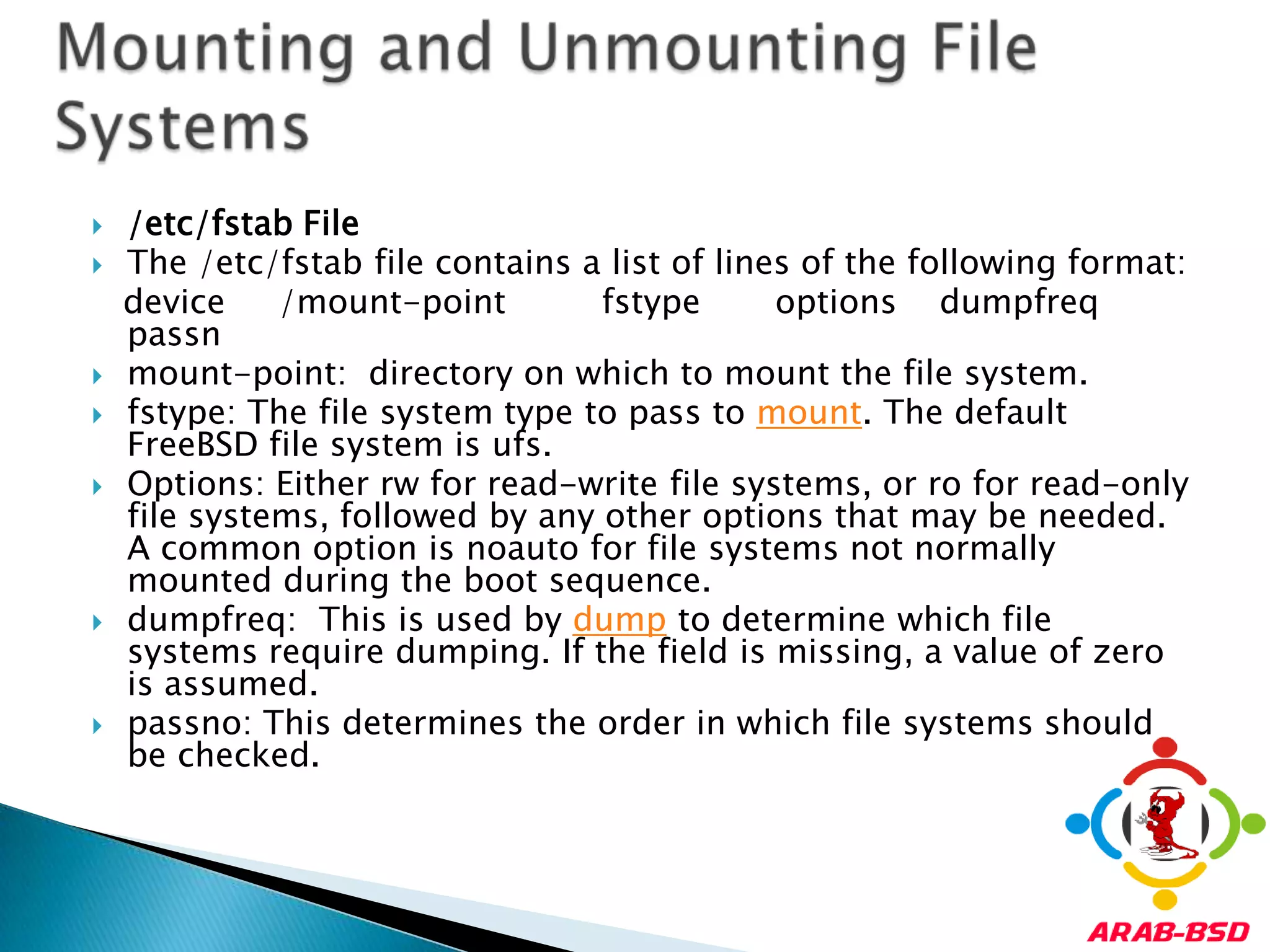 /etc/fstab FileThe /etc/fstab file contains a list of lines of the following format:   device     /mount-point fstype       options    dumpfreqpassnmount-point:  directory on which to mount the file system.fstype: The file system type to pass to mount. The default FreeBSD file system is ufs.Options: Either rw for read-write file systems, or ro for read-only file systems, followed by any other options that may be needed. A common option is noauto for file systems not normally mounted during the boot sequence. dumpfreq:  This is used by dump to determine which file systems require dumping. If the field is missing, a value of zero is assumed.passno: This determines the order in which file systems should be checked. Mounting and Unmounting File Systems